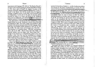 8 Ulysses
experiments with language (FW, 292). In 'The Shade of Parnell',
an essay on the eventual passing of a Home Rule Bill for Ireland
in 1912, Joyce used of Parnell the imagery he gives to the
visionary nationalist J © h n ^ 3 ^ G B 4 n & L % 5 s e s ^ 16-17/142-3):
Parnell is the Moses who led his people from the Egyptian
bondage of English tyranny to the verge of the Promised Land
of Independence. At the end of the essay he becomes Christ
betrayed by Judas. It is Caesar and Brutus of the childhood
poem, but in a higher key, and indicates|§irij% the central and
symbolic position of Parnell U U g B ^ M J K i l ^ ^
The replacement of Parnell in the Irish Parliamentary Party
helped Ireland not at all: Gladstone's second Home Rule Bill
was defeated in 1892. The Gaelic League was founded in 1893
to further Irish culture and particularly the Irish language, which
both Joyce and Stephen briefly attempted to learn (//, 61; SH,
58; P, 206). The early motto of the League was 'Sinn Fein' -
'We Ourselves', or 'Ourselves Alone'. 'Sinn Fein' was therefore
well in the air by 1904 - Bloom mixes with what Molly, not
perfectly familiar with the slogan, calls 'those Sinner Fein' -
though in the interests of a comprehensive politics Joyce may
antedate a little. Sinn Fein was first established as a distinct
political organisation in the following year by Arthur Griffith
(1872-1922), first Prime Minister of the Irish Free State, and the
last important figure of Irish politics to appear in Ulysses.
This is the nightmare history from which Stephen is trying
to awake, and w^u^thr^tens to £ngulf^him; one of the nets
flung out, in A PortraHo^WTA^ts^^tta^me would-be free
individual. These are the nationalist movements, from the Land
League to Sinn Fein, in which Bloom takes an active interest.
When, writing to Edmund Gosse in Gosse's capacity as an
official of the Royal Literary Fund, Yeats described Joyce as a
man who 'disliked politics' (Letters, II, 362), it seems clear that
Yeats combined scrupulous honesty in phrasing his remarks
with saying what was necessary during the Great War to get
Joyce money from the fund. In fact, at certain times in his life
Joyce showed great interest in politics: socialist, anarchist and
nationalist, theoretical and practical.1 Joyce was probably in the
Contexts 9
position he describes as Stephen's - an ally of collectivist politics
not because he felt direct transformation of society his own
mission, but bccausehewasso. f u n d a m e n t
^$kn^^^^^dsmim (SH, 133). Socialism was, for Joyce, *"
an ally against the H>li0M!U%rii^^
^&Mm$XMk0&d.z He first attended meetings of socialist groups
immediately before he went to France in 1902.3 By 1904 he
identified himself as a socialist, and a 'socialistic artist' (Letters,
II, 68, 89), not making any special point about conversion but
rather on the assumption that this was axiomatic. While in
Trieste he followed closely the debates within the Italian Socialist
Congress of 1906. With a note of triumph unusual in Joyce the
peroration of the essay, ' A Portrait of the Artist' (1904), predicts
the victory of 'the generous idea', socialism, born inevitably
from 'the competitive order'4 : the violence of capitalism is
self-defeating. Joyce's active interest in socialism during the
years in which Dubliners was written lessened after 1907, though
a letter of that year which remarks that his socialism has left
him need not be taken too seriously: it goes on immediately to
say he has lost interest in everything, and hardly records a
permanent state (Letters, II, 217). Joyce simply did not want,
as he said, to codify himself. But though he accepted Stanislaus's
criticism that his socialism was thin and unsteady (Letters, II,
liniaafisn^The attitudes that for a while fggjgjgi^as socialism
remained fundamental to his cast of mind.
Associated with Joyce's socialism, as a reported outburst of
1906 makes clear (Letters, II, 151), is the pacifistic attitude to
violence evident throughout his work, from an early positive
view of Buddhism ('it refuses to make the battlefield the test of
excellence', (CW, 94)), to the Finnegans Wake portrait of Shem.
From the Professor Jones/Wyndham Lewis viewpoint of 'Shem
the Penman', pacifism is cowardice, but this violent and racist
viewpoint, from which Shem appears a 'Menschavik' (185),
condemns itself: Joyce combines self-irony with an indirect
ratification of Shem values. In A Portrait of the Artist Father
 