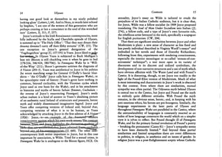 14 Ulysses
having one good look at themselves in my nicely polished
looking-glass' (Letters, 1,64). And to Nora, in words later echoed
by Stephen, ' I am one of the writers of this generation who are
perhaps creating at last a conscience in the soul of this wretched
race' (Letters, II, 311; P, 257).
Joyce's attitude to his Irish Renaissance contemporaries, most
fully indicated by the Scylla and Charybdis episode of Ulysses,
is summed up in 'The Holy Office': 'That they may dream their
dreamy dreams/I carry off their filthy streams' (CW, 151). The
one exception to Joyce's general denigration of the
' Yogibogeybox' group (U, 157/191) is Yeats. Joyce liked tojjQke
-ftrrr^ftssJjiaiu.In Ulysses Yeats is subjected to Buck Mulligan's
best wit (Bloom is still chuckling over it when he goes to bed
(178/216, 346/424, 580/706)). In Finnegans Wake he is 'Will-
of-the-Wisp' (211); Shaun's geomater satirises the diagrams of
A Vision (293-5). Yeats was antithetical to Joyce in his politics
(he wrote marching songs for General O'Duffy's fascist blue-
shirts - 'the O'Daffy' Joyce calls him in Finnegans Wake); in
his apocalyptic view of history (Yeats's gyres have nothing in
common, beyond cyclicality, with the Viconian cycles which
Joyce used as one basis for the Wake); and in his attachment
to histories and myths of heroic failure (Emmet; Cuchulain -
the reverse of Joyce's resurrecting Finnegan). Joyce's seedy
urban realism is a kind of answer to Yeats's idealising picture
of an authentic rural Ireland of aristocrats and peasants, heroic
myth and widely disseminated imaginative legend. Joyce and
Yeats offer competing versions of Ireland and, beyond that,
competing versions of what it is to be human, as Yeats
acknowledged by attacking Joyce in the first edition of A Visfprr^
(1926): J o y c e ^ i s ^ a n ^ x a m
consriousne^
betwem!fea^
*beyXM*dfl,aj^^ 660). The other near-
contemporary Irish writer important to Joyce, but in this case
important by association, is Wilde. Tried for a sexual crime, in
Finnegans Wake he is analogous to the Bloom figure, H C E . On
Contexts 15
sexuality, Joyce's essay on Wilde is tailored to evade the
prejudices of its Italian Catholic audience, but it is clear that,
for Joyce, Wilde was a fellow socialist (in 1909 Joyce proposed
translating The Soul of Man Under Socialism into Italian (//,
274)), a fellow exile, and a type of Joyce's own favourite role,
the rebellious artist betrayed to the mob, specifically a scapegoat
for English puritanism (CW, 204).
That there are significant similarities between Joyce and other
Modernists is plain: a new sense of character as less fixed and
less purely individual described in Virginia Woolf's essays1 1 and
embodied in her novels and those of Dorothy Richardson;
following from this, experiments with rendering consciousness,
especially the interior monologue or so-called 'stream-of-con-
sciousness' technique1 2 ; a text more open in its variety of
discourses and in its discreet and unfixed symbolism; the
development of non-narrative structures and a use of myth which
have obvious affinities with The Waste Land and with Pound's
Cantos. It is distorting, though, to see Joyce too readily in the
light of the Pound-Eliot version of Modernism. Much of what
is most interesting and characteristic in Joyce's work is obscured
by this context. Even where there are similarities, mutual
sympathy was often partial. The Odysseus myth behind Ulysses
is central too to the Cantos, but Joyce and Pound use the myth
to embody quite different attitudes. With Pound the myth
remains, in the obvious sense, heroic; and, in keeping with his
anti-usurious ethics, his heroes are pre-bourgeois. Similarly, the
language experiments in the later parts of Ulysses and
throughout Finnegans Wake are paralleled in the Cantos, where
the untranslatability of languages is constantly enacted as an
index of how language constructs the world which on a simpler
view it is taken to reflect. But Pound thought ill of Finnegans
Wake, and for the primary formal revolution of Pound's poetry
- breaking the pentameter (Canto 81) - Joyce's sympathy seems
to have been distinctly limited.1 3 And beyond these partial
similarities and limited sympathies there are overt differences
in politics, in religion, in aesthetics and on issues of gender. In
religion Joyce was a post-Enlightenment sceptic whose Catholic
 