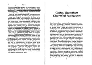 M
IS J Ulysses
publication. Tovce's first task with the epiphanies was to record
commonplace moments that he saw as containing deeper
significance. His second was to discover and communicate that
significance, not in a wav that closed off all variety of meaning,
but not either without implying meanings.
There has been considerable argument over the importance
of the epiphanies to Joyce. He collected them very seriously as
a young man, though he never described the theory in his
published work. Stephen mocks the youthful pretentiousness of
their importance to him in Ulysses (34/40), but Joyce reworked
them into A Portrait, Ulysses, and Finnegans Wake, and he uses
the concept with his usual comic seriousness in the Wake's
climactic confrontation (611) which is 'defence and indictment
of the book itself (Letters, I, 406). The epiphany connects Joyce
with other Modernists: these sudden transformations of the
being'T to the moments in and out of time of Eliot's Four
Quartets, to 'the fourth dimension, stillness' central to Pound's
Cantos (XLIX). And there are formal as well as conceptual
similarities: the indeterminacy of the fragments, and their use
as key elements in non-narrative structuration (though the only
work in which Joyce uses the epiphany as the dominant principle
of organisation is the posthumously published Giacomo Joyce).
But the epiphany equally connects Joyce with Romanticism.
'Kubla Khan' is only the most obvious example of that Romantic
open text, the constructed ruin. The artist as 'priest of the
eternal imagination', a quasi-religious being opposed to the
priest of sect and dogma, is a thoroughly Romantic figure. And
how to construct a large-scale work without narrative was
precisely Wordsworth's problem in The Prelude. His solution
was to organise his portrait of the artist around crucial moments
of heightened consciousness which he called 'spots of time': it
is the epiphany under another name.
Critical Reception:
Theoretical Perspectives
Joyce's extraordinary imagination for experiment and innova-
tion in form and language is undoubted. The nature and quality
of the vision this served is in every aspect controversial. Joyce
is in some degree a realist, a symbolist, an ironist and a
mythographer, but the fundamental meanings of his work
depend of the very different ways in which these elements can
be understood and combined. Joyce can be seen as an Enlighten-
ment rationalist fallen among Catholics, or as maintaining,
despite his loss of faith, an essentially Catholic perspective; as
a humanist, or as attacking humanist views of the individual,
art and language. These different readings of Joyce are a proper
reflection of the scope of his work: it provides ample material
for widely divergent emphases. Some of these can be combined.
Some cannot, and the most basic issues of moral, intellectual
and literary value are involved in the contest of perspectives.
Of the earliest studies of Ulysses those of Pound (1922), Eliot
(1923), Edmund Wilson (1931) and Wyndham Lewis (1927) raise
central critical issues - about the kind of work Ulysses is, and
its view of the world. Pound emphasised Joyce's debt to Flaubert
as a stylist and praised his realism, praise which is in keeping
with Joyce's practice in writing and the critical principles
reflected in his letters and recorded conversations.1 Eliot praised
Joyce for his quasi-scientific discovery of a new way to structure
works using myth, and gathered Joyce into his waste-land
grumbling about the modern world. Eliot was soon to discover
19
 