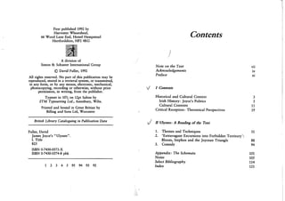 First published 1992 by
Harvester Wheatsheaf,
66 Wood Lane End, Hemel Hempstead
Hertfordshire, HP2 4RG
A division of
Simon & Schuster International Group
© David Fuller, 1992
All rights reserved. No part of this publication may be
reproduced, stored in a retrieval system, or transmitted,
in any form, or by any means, electronic, mechanical,
photocopying, recording or otherwise, without prior
permission, in writing, from the publisher.
Typeset in 10l/2 on 12pt Sabon by
S T M Typesetting Ltd., Amesbury, Wilts.
Printed and bound in Great Britian by
Billing and Sons Ltd, Worcester
British Library Cataloguing in Publication Data
Fuller, David
James Joyce's "Ulysses".
I. Title
823
ISBN 0-7450-0573-X
ISBN 0-7450-0574-8 pbk
1 2 3 4 5 95 94 93 92
Contents
)
Note on the Text vii
Acknowledgements ix
Preface xi
J I Contexts
Historical and Cultural Context 3
Irish History: Joyce's Politics 3
Cultural Contexts 11
Critical Reception: Theoretical Perspectives 19
J II Ulysses: A Reading of the Text
1. Themes and Techniques 31
2. 'Extravagant Excursions into Forbidden Territory':
Bloom, Stephen and the Joycean Triangle 88
3. Comedy 94
Appendix: The Schemata 101
Notes 105
Select Bibliography 114
Index 121
 
