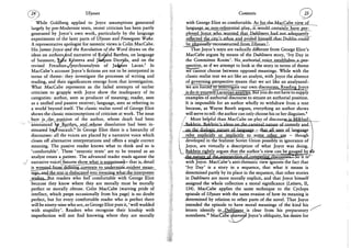 Ulysses
While Goldberg applied to Joyce assumptions generated
largely by pre-Modernist texts, recent criticism has been partly
generated by Joyce's own work, particularly by the language
experiments of the later parts of Ulysses and Finnegans Wake.
A representative apologist for neoteric views is Colin MacCabe.
His James Joyce and the Revolution of the Word draws on the
ideas on authors And narrative of RoUfnd Barthes, on language
of Saussure, Xylia K/isteva and Jiaques Derrida, and on the
revised Freudian/psychoanalysis of Jadgues Lacan.5 In
MacCabe's account Joyce's fictions are not to be interpreted in
terms of theme: they investigate the processes of writing and
reading, and their significances emerge from that investigation.
What MacCabe represents as the failed attempts of earlier
criticism to grapple with Joyce show the inadequacy of its
categories: author, seen as producer of meaning; reader, seen
as a unified and passive receiver; language, seen as referring to
a world beyond itself. The classic realist novel of George Eliot
shows the classic misconceptions of criticism at work. The issue
here js^,the position of the author, whose death had been
announced 'WjB^t^BS^njd^^wJjose dissolution had been i n -
sinuated byv^oucault.6 In George Eliot there is a hierarchy of
discourses: all the voices are placed by a narrative voice which
closes off alternative interpretations and offers a single correct
meaning. The passive reader knows what to think and so is
'comfortable'. These 'neurotic texts' are to be treated as an
analyst treats a patient. The advanced reader reads against the
narrative voice*; fissures^show what is suppressed— that is, detail
is_jyjesteiiJfcprn de£iiiing^ontext£jo underming-evident mean-
ings^and the text is dislocatedinto meaning what the interpreter
jwjshes. But readers who feel comfortable with George Eliot
because they know where they are morally must be morally
perfect or morally obtuse. Colin MacCabe (waiving pride of
intellect, which peeps occasionally from his page) is no doubt
perfect, but for every comfortable reader who is perfect there
will be ninety-nine who are, as George Eliot puts it,' well wadded
with stupidity'. Readers who recognise their kinship with
imperfection will not find knowing where they are morally
Contexts
with George Eliot so comfortable. AsJfor^he-MacCabe v^ev^f
language„ajLJion^
E J ! ^ ^ J p y c c - ^ n o ^ ^ J r i e d t h a t D«M»ers h a d ^ o t ^ d e q u a j E l y
reflected the^Juals-Clhos a n d prided himsd£jtha^Dublinu;oiul3
be,riy^ieaMyn^eonstructedjErom^U^5es.L
That Joyce's te^ts are radically different from George Eliot's
MacCabe argues by means of the Dubliners story, 'Ivy Day in
the Committee Room'. No, authoriaLvoice e s t a h l i s h ^ ^
spective, so if we attempt to look at the story in terms of theme
we cannot choose between opposed meanings. While with the
classic realist text we act like an analyst, with Joyce the absence
of governing perspective means that we act like an analysand:
AvTalreTorced to interrogate our own discourses. Reading Joyce
is do-it-yourself Lacanian analyslsTBut you do not have to supply
examples of authorial discourse to situate an authorial position.
It is impossible for an author wholly to withdraw from a text
because, as Wayne Booth argues, everything an author shows
will serve to tell: the author can only choose his or her disguises.8
/ More helpful than MacCabe on play of discourse is Mikhail 
/ Rakhfin Rakhrin's ideas nn the carnival nature of comedy and 
/ on the dialogic nature of language - that all uses_.of language
i refer explicitly or implicitly to some other use - though
| developed in the Stalinist Soviet Union possibly in ignorance of
I Joyce, are virtually a description of what Joyce was doing.
 Bakhtin rightly argues that the author's view can be gauged by fG»
the nanirp of rhp inrprRprtioquofjCOJ^^^
with Joyce. MacCabe's anti-thematic view ignores the fact that
'Ivy Day' is a story in a sequence, that what it means is
determined partly by its place in the sequence, that other stories
in Dubliners are more morally explicit, and that Joyce himself
assigned the whole collection a moral significance {Letters, II,
134). MacCabe applies the same technique to the Cyclops
episode of Ulysses with the same evasion of how its meaning is
determined by relation to other parts of the novel. That Joyce
intended the episode to have moral meanings of the kind his
letters identify in^Dublinexs is clear from his preparatory '
notesheets.10 MacCluSe convert? Joyce'e obliquity, his desire for
 