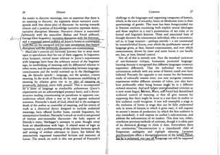 26 Ulysses
the reader to discover meanings, into an assertion that there is
no meaning to discover. An argument about narrative corre-
sponds with that about play of discourse: by moving towards
closure and a position of knowledge narrative represses desire;
narrative disruption liberates. Narrative closure is associated
/arbitrarily with the masculine (Balzac and Freud adduced,
ctUv--*»p-y -George Eliot forgotten), narrariyejdjsrapjiofl^
J and a supposed se^cuaLpplitics. Q O o j R C A ^ o r - m s J ^ c m s t c u c i e d
1 from"Tn'is"on the unargued and too easy assumption that formal
disruption^and-tJuLpolit^^
^ MacCabe's sources are variously Joycean, but in ways more
open to speculation than his use of them suggests. In linguistics
since Saussure, central issues relevant to Joyce's experiments
with language have been the arbitrary nature of the linguistic
sign, its establishing of meaning only by differential relation to
other terms, and the problematic relationship between language,
consciousness and the world summed up in the Heideggerian
tag, die Sprache spricht - language, not the speaker, creates
meaning. In the work of Derrida the Saussurean establishing of
meaning by relation gives rise to ari^jd_ea„of mejai]ipg-_as^_^
perpetually deferred, never fully present. This is accompanied
Sy~"a" sense of language as irreducibly polysemous (Joyce's
experiments are an acknowledged presence here), and a decon-
structive reading concentrating on paradoxes or apparent con-
tradictions which allow a text to be read against authorial
intention. Nietzsche's death of God, which led to the analogous
death of the author as controller of meaning, and his notion of
truth as a rhetorical device designed to exclude undesired
meanings, have offered further bases, outside linguistics, for
interpretative freedom. Nietzsche's attack on truth is one ground
of various anti-rationalist discourses: the ludic aspects of
Derrida's texts; Heidegger's attempts to prise thought away
from an identification with logic. A related sense of logic as
repressive, and a problematising of the relation between speech
and writing of evident relevance to Joyce, lies behind the
associatively organised transcribed lectures and seminars of
Lacan. The attack on truth is also one ground of Foucault's
Contexts 27
challenge to the languages and organising categories of history,
which, in the area of sexuality, bears on Modernist texts in their
questionings of gender. This issue has been foregrounded too
in feminist analyses examining both explicit sexual ideologies
and those implicit in a text's presentation of sex roles or its
formal and linguistic^features. These and associated lines of
thought decentre the autonomous individual, who is reconstruc-
ted as, in large measure — perhaps entirely - a site constituted
by transindividual forces, over which the problematic nature of
language gives, at best, limited consciousness, and over which
consciousness, driven by inner and outer forces it can hardly
see, has, at best, limited control.
Not all of this is entirely new. Pace the standard caricature
of anti-humanist critique, humanism promoted language-
learning because it recognised that different languages construct
experience differently. That the individual was entirely
autonomous nobody with any sense of history could ever have
believed. Precisely the opposite is one reason for the humanist
study of culturally remote texts: you may recognise common
experiences within different systems of value; you also learn
how profoundly other being human might be in a different
cultural situation. And well before institutionalised criticism as
it now exists began, fearwin, Marx, aritTFreud had destabilised
authorial control of meaning, in that all give reasons for
supposing that there might be more in a text than its author or
first audience could recognise. A text will exemplify a stage in
the evolution of forms (a stage that can be fully understood
only in terms of futures to which it gives rise); it will express
its society's means of production (in which the first audience is
also enmeshed); it will express its author's subconscious, and
address the subconscious of its readers. This does not, either,
overthrow previous methods of criticism, though it is often part
of its rhetorical, strategy to claim it does. Everywhere there
are continuities. Deconstruction is a (repudiated) child of
Empsonian ambiguity and multiple meaning. Lacanian
psychoanalysis offers a disruptiye/portrajt of the father. Freud.
but he is reclaimed, not cast off.^Language can still be supposed
 