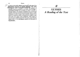 28 Ulysses
>/
to refer to the world .-indeed it can be seen as the trope of an
anti-political discourse to pretend otherwise. The wriole
/Heideggerian style is designed to disrupt the tendency of
language to govern meaning by its own logic, while Heidegger's
etymological probings are an attempt to create, or recover, a
language which is not emptied of significance by conventional
usage but which has some kind of incarnational relation, usually
metaphoric, to what it names. These nouvelles critiques do not
dispose of traditional modes of interpretation, though in some
areas these now appear newly problematic. With respect to
Joyce the most valuable perspectives that recent critical theories
suggest relate to issues of language, gender and the nature of
the individual.
n
ULYSSES
A Reading of the Text
 