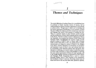 1
Themes and Techniques
(
The initial difficulties of reading Ulysses lie in establishing from
its profusion of detail recurrent centres of interest, and in
understanding the relation of stylistic experiment in each episode
to subject-matter. Though Joyce's detail can be dazzling and
his formal experiments bewildering, it is by accretion of detail
that Joyce defines his subjects and in his inventiveness with form
and language that much of the pleasure of reading him lies.
There is a constant tension in Joyce between pattern-making
and the proliferation of detail which explodes pattern and tends
to the chaotic. The first is evident in Joyce's schemata for Ulysses
(see Appendix), the secondJn his revisions of both Ulysses and
Finnegans Wake; but<^cnemaia?, and revisions simply provide
physical evidence of what is clear in Ulysses itself. Criticism
needs to keep both poles in view, not taming Joyce's prolific
inventiveness, not losing the centres of Ulysses in the delights
of its detail. Creative disruption of conventions of perception
and expression is part of Joyce's aim, and criticism must not,
by normalising, work ultimately against these disruptions. But
disruption is confusing, not creative, unless it works from points
of contact with convention, as Joyce acknowledged in reserving
the more radical experiments of Ulysses for later episodes, and
in the bridge-building criticism he sponsored for both Ulysses
and Finnegans Wake. Synopsising from a novel so various
inevitably falsifies, and so I have retained in the commentary
the boundaries of Joyce's structure, discussing central issues of
theme and form in the way that these arise, episode by episode,
31
 