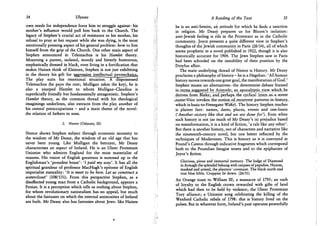 34 Ulysses
own needs for independence force him to struggle against: his
mother's influence would pull him back to the Church. The
legacy of Stephen's crucial act of resistance to his mother, his
refusal to pray at her request while she was dying, is the most
emotionally pressing aspect of his general problem: how to free
himself from the grip of the Church. One other main aspect of
Stephen announced in Telemachus is his Hamlet theory.
Mourning a parent, isolated, moody and bitterly humorous,
emphatically dressed in black, even living in a fortification that
makes Haines think of Elsinore, Stephen is not just exhibiting
in the theory his gift for aggressjyjLJntellectual pyrotechnics..
The play suits his emotional situation! Adispossessed
Telemachus (he pays the rent; Mulligan takes the key), he is
also a usurped Hamlet to whom Mulligan-Claudius is
superficially friendly but fundamentally antagonistic. Stephen's
Hamlet theory, as the common thread with his theological
imaginings underlines, also extracts from the play another of
his central preoccupations - and a main theme of the novel:
the relation of fathers to sons.
2. Nestor (Odyssey, III)
Nestor shows Stephen subject through economic necessity to
the wisdom of Mr Deasy, the wisdom of an old age that has
never been young. Like Mulligan the betrayer, M r Deasy
characterises an aspect of Ireland. He is an Ulster Protestant
Unionist who admires England for the most materialist of
reasons. His vision of English greatness is summed up in the
Englishman's 'proudest boast': 'J paid my way'. It has all the
spiritual grandeur of professor MacHugh's epitome of English
imperialist mentality: 'It is meet to be here. Let us construct a
watercloset' (108/131). From this perspective Stephen, as a
disaffected young man from a Catholic background, appears a
Fenian. It is a perception which tells us nothing about Stephen,
for whom revolutionary nationalism has no appeal, but much
about the fantasies on which the internal animosities of Ireland
are built. Mr Deasy also has fantasies about Jews: like Haines
A Reading of the Text 35
he is an anti-Semite, &ie for which he finds a sanction
in religion. M r Deasy prepares us for Bloom's isolation:
anti-Jewish feeling is rife in the Protestant as in the Catholic
community. Joyce presents a quite different view in Stephen's
thoughts of the Jewish community in Paris (28/34), all of which
seems prophetic in a novel published in 1922, though it is also
historically accurate for 1904. The Jews Stephen saw in Paris
had been schooled on the instability of their position by the
Dreyfus affair.
The main underlying thread of Nestor is History. Mr Deasy
proclaims a philosophy of history - he is a Hegelian: 'All human
history moves towards one great goal, the manifestation of God.'
Stephen muses-on alternatives: the determinist debate framed
in.terms suggested by Aristotle; an apocalyptic view which he
derives from Blake; and perhaps the cyclical (even as a street
,name*Vico invokes the notion of recurrent patterns in history
which is basic to Finnegans Wake). The history Stephen teaches
is plainer fare: names, dates, places, events and one-liners
('Another victory like that and we are done for'). Even when
such history is not (as much of Mr Deasy's is) prejudice based
on misinformation, it is a kind of fiction, 'a tale like any other'.
But there is another history, not of characters and narrative like
the nineteenth-century novel, but one better reflected by the
techniques of Modernism. This is history as it is conveyed in
Pound's Cantos through indicative fragments which correspond
both to the Poundian Imagist tenets and to the epiphanies of
Joyce's fiction.
Glorious, pious and immortal memory. The lodge of Diamond
in Armagh the splendid behung with corpses of papishes. Hoarse,
masked and armed, the planters' covenant. The black north and
true blue bible. Croppies lie down. (26/31)
An Orange toast to William III; a massacre of 1795; an oath
of loyalty to the English crown rewarded with gifts of land
which had then to be held by violence; the Ulster Protestant
Tory alliance; a Unionist song celebrating the killing of the
Wexford Catholic rebels of 1798: this is history lived on the
pulses. But in whatever form, Ireland's past operates powerfully
 