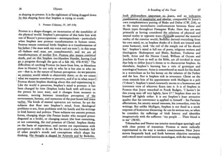 36 Ulysses
in shaping its present. It is the nightmare of being dragged down
by this shaping force that Stephen is trying to evade.
3. Proteus (Odyssey, IV, 347-570)
Proteus is a shape-changer, an incarnation of the instability of
the physical world. Stephen's perception of this links him with
one of Bloom's preoccupations - metempsychosis - particularly
when Stephen sees protean transformation in human terms.
Proteus means continual birth;: Stephen is-a transformation of
his father (' the man with my voice and my eyes'); in this sense
all-fathers and sons are consubstantial;. and we are all
transformations of mother Eve.-Proteus also means continual
death, and on this Stephen out-Hamlets. Hamlet,, haying .God
go a progress through the guts of a fish (42, 478-9/50).1 The
difficulties of catching Proteus (to learn from him, as Menelaus
does in Homer) lie not only in who he is but also in who we
, are - that is, in the nature of human perception: do we perceive
an exterior world; which is-objectively there; or do we create
what we suppose; ourselves to; perceive, and if so in-what ways ?|
Proteus shows Stephen thinking about this and experiencing it!
Like the world it perceives, Stephen's mind is protean: it has
been changed by time (Stephen looks back with self-irony on
the person he once was), and it changes from moment to
moment, moving between immediate perception of the
environment, fantasy, and memories of the past hours"and years
earlier. The kinds of mental operation are various. So are the
subjects that float into Stephen's mind, from theological
problems to sex, from problems with his family and his writings
to Irish history and politics. These subjects too assume protean
forms, changing shape (the Fenian leader who escaped prison
disguised as a bride), or changing nature (the host containing,
or not containing, the real presence of Christ). Stephen thinks
on the basis of experience, and carries out experiments with
perception in order to do so. But his mind is also bookish: full
of other people's words and conceptions which shape his
thinking. Hisjjiought is shaped by Aristotle and by Berkeley,
A Reading of the Text 37
both philosophers important to |oyjceT and an indicative
combinatipn-olroaterialist aadJdealist, comparable to Joyce's
own complementary' pairing of Blake and Defoe (CW, 214), or
to the many inconclusive confrontations between Shem and
Shaun types throughout Finnegans Wake. Here they are seen
primarily as having considered the relations of physical and
mental reality in opposite ways.C^istpjtfe asserted the material
reality of the exterior world; Berkeley derived everything from
his own mind, or, as Stephen thinks of it (both are treated with
some humour), took 'the veil of the temple out of his shovel
hat'. Stephen's mind is full too of poets, religious writers and
theologians. Shakespeare and Blake, Boehme, Traherne and
Swift, Arius and the Nicene Creed, William of Occam and
Joachim da Fiore as well as the Bible, are all invoked in ways
that help to define Joyce's theme or to characterise Stephen. As
elsewhere, Stephen's learning has a vein of grotesque and
scatological humour. Arius is remembered as much for his death
in a watercloset as for his heresy on the relation of the Father
and the Son. Nor is Stephen rich in reverence: Christ on the
cross reminds him of his appointment with Mulligan in a pub
('I thirst'). Stephen's mind constantly moves to a humorous and
irreverent view of whatever floats into it. It is of Stephen in
Proteus that Joyce remarked to Frank Budgen, ' I haven't let
this young man off very lightly, have I ? ' . z Stephen does not let
himself off lightly either. It is not Stephen's least attractive
quality that his irreverence is applied to himself — his Parisian
affectations, his smutty sexual interests, his cowardice, even his
writings. But unlike Mulligan, Stephen is not fixed in a stock
response of humorous distancing: he can be serious too, as when
he considers the sufferings of Irish history and identifies
imaginatively with the sufferers: 'my people . . . Their blood is
in me' (38/45).
Telemachus and Nestor use interior monologue sparingly and
with clear points of transition. Proteus is more radically
experimental in the way it renders consciousness. Here Joyce
moves frequently back and forth between objective narration
and a much more varied interior monologue, with the two simply
 