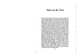 Note on the Text
e can be no definitive text of Ulysses. The main substantive
texts are the first edition of 1922, the Random House edition
of 1961 (which replaced, with corrections, the first American
edition of 1934), and the corrected text of 1984, 1986 (see
Bibliography). The corrected text, though still widely regarded
as standard, has been attacked on various grounds: amongst
others, that it adopts readings from sources not in a direct line
of descent to Joyce's final text of 1922; that it at times prefers
readings derived from evidence of Joyce's first thoughts, despite
a strong case for later versions; that it corrects, not from Joyce's
manuscripts, but from facsimiles which do not reproduce the
originals adequately for its purposes; that it normalises errors
and inconsistencies which are clearly Joyce's; and that it does
not retain typographical features of 1922 which Joyce apparently
approved. The edition has therefore generated considerable
scholarly controversy. This can be followed up in C . George
Sandulescu and Clive Hart (eds), Assessing the 1984 'Ulysses',
Princess Grace Irish Library, 1, Gerrards Cross, Colin Smythe,
1986; polemically, in John Kidd, 'The Scandal of Ulysses', New
York Review of Books, X X X V , 11 (30 June 1988), 32-9; in
detail in John Kidd, ' A n Inquiry into Ulysses: The Corrected
Text', Papers of the Bibliographical Society of America, 82, 4
(1988), 411-584. The substantive texts can be checked for
principal variants against Philip Gaskell and Clive Hart,
'Ulysses': A review of three texts, Princess Grace Irish Library,
4, Gerrards Cross, Colin Smythe, 1989.
vii
 
