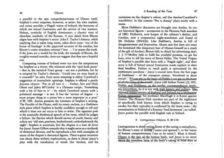 46 Ulysses
a parallel to the epic comprehensiveness of Ulysses itself.
Stephen's overt response, however, is satire: his own realistic
and comic parable, a Pisgah vision of Ireland, the keynotes of
which are sexual frustration and the service of two masters:
Nelson, symbolic of English dominance; a chaotic vista of
churches, symbolic of the Roman. A nice detail from Bloom
aligns him with Stephen's satire: John F. Taylor's history, while
implying that it takes long views, takes short ones: ' out of the
house of bondage' is the approved account of the exodus, but
Bloom's comic mistaken reversal ('into ...') is nearer the truth.
If the Jews are a model for the Irish, the example of Bloom, the
roughly treated outsider, does not suggest that they are a hopeful
one.
Competing visions of Ireland enter too into the temptations
for Stephen as a writer. His relations with the 'opal hush poets'
- that is, the mystical Yeats group - are not a problem, but he
is tempted by Taylor's rhetoric: 'Could you try your hand at
it yourself?' he asks. Even more tempting is editor Crawford's
suggestion of journalistic openings. Stephen is offered a partly
Joycean chance: 'Put us all into it . . . Father, Son and Holy
Ghost and Jakes M'Carthy' is a Ulyssean recipe; 'Something
with a bit of bite in it' - by which Crawford means with a
polemical message - is not. It has the 'savour of dogma - a
most proper thing in a priest but a most improper in a poet'
(CW, 100). Aeolus presents the extremes of Stephen's writing.
The Parable of the Plums, with its comic realism, is a Dubliners
style piece which Stephen is hardly confident enough to tell and
which it does not yet occur to him to write. The opposite pole
is the musically rhythmical speech of his verse, which he judges
a failure: the rhymes which should savour of youth, beauty and
colour are' old men, penitent, leadenfooted, underdarkneath the
night'. Stephen is uncertain, but the chapter is a tour de force
for Joyce. Stuart Gilbert remarks that it might serve as a textbook
of rhetorical devices, and he reproduces a list with examples of
many of the chapter's rhetorical figures. There is great inventive
zest about these stylistic explorations, as there is about Joyce's
play with the vocabulary of winds (for Aeolus), and his
A Reading of the Text 47
variations on the chapter's colour, red (for Aeolus/Crawford's
irascibility). In this context 'Pen is champ' plays nicely with a
name.
More Dubliners characters are brought into Aeolus. So too
are historical figures - accessories to the Phoenix Park murders
of 1882: Fitzharris, now keeper of the cabman's shelter, and
Gumley, now a corporation night-watchman and friend of
M r Dedalus (503/616). Like Dubliners, Aeolus is full of
disappointment andfrustration. Moses sees but does not enter
the homeland (the temporary fate of Ulysses himself as a result
of the gift of Aeolus); Bloom fails to clinch his advertising deal;
J. J. O'Molloy fails to fulfil his youthful promise, to get his
loan, even to tell his story of Baron Palles. The Vestal Virgins
of Stephen's parable also have only a 'Pisgah sight', and their
story is full of hinted sexual frustration made explicit in their
final headline. Failure to reach goals is epitomised by the
emblematic paralysis - Joyce's crucial term from the first page
of Dubliners — of the transport system, 'becalmed in short
.jcdflaJJLtli^^ Joyce told Arthur Power (//, 505).
are cveiywhere.., So it is too with Irish history and politics. TJj&.
opposed temperaments ofEngland and Ireland.area permanent
human^o.pposition: for professor MacHugh it is Rome against
Greece. The Phoenix Park murders are part of the nightmare
of specifically Irish history from which Stephen is trying to
awake, but their typicality is confirmed by the latest news - the
assassination in Finland of a Russian 'lord lieutenant', so-called:
Joyce points the parallel with English rule in Ireland.
8. Lestrygonians (Odyssey, X, 80-134)
Lestrygonians is about eatingJSome of the eating is metaphoric,
for Bloom's state of f^eimff eaten and spewed'), or his vision
of human competitiveness ('eat or be eaten'). Most is literal.
Ulysses is the epic of the human_body, and Joyce is no more
abojejhemundane facts of the body's taking in fooctThairof
 