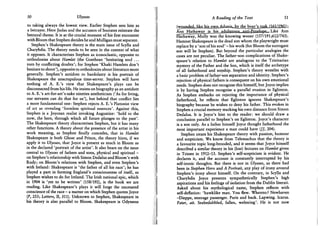 50 Ulysses
to taking always the lowest view. Earlier Stephen sees him as
a betrayer. Here Judas and the accusers of Socrates reiterate the
betrayal theme. It is at the crucial moment of his first encounter
with Bloom that Stephen decides he and Mulligan must separate.
Stephen's Shakespeare theory is the main issue of Scylla and
Charybdis. The theory needs to be seen in the context of what
it opposes. It characterises Stephen as iconoclastic, opposite to
orthodoxies about Hamlet (the Goethean 'hesitating soul . . .
torn by conflicting doubts'; for Stephen 'Khaki Hamlets don't
hesitate to shoot'), opposite to orthodoxies about literature more
generally. Stephen's antidote to bardolatry is his portrait of
Shakespeare the unscrupulous time-server. Stephen will have
nothing of A. E.'s view that Shakespeare's plays can be
disconnected from his life. He insists on biography as an antidote
to A. E.'s art-for-art's-sake nineties aestheticism ('As for living,
our servants can do that for us'), but behind that conflict lies
a more fundamental one: Stephen rejects A. E.'s Platonist view
of art as revealing 'formless spiritual essences'. Against this,
Stephen is a Joycean realist invoking Augustine: 'hold to the
now, the here, through which all future plunges to the past'.
The Shakespeare theory characterises Stephen, but it has many
other functions. A theory about the presence of the artist in his
work meaning, as Stephen finally concedes, that in Hamlet
Shakespeare is both Ghost and Prince, the theory hints, if we
apply it to Ulysses, that Joyce is present as much in Bloom as
in the declared 'portrait of the artist'. It also bears on the issue
central to Ulysses of fathers and sons, physical and spiritual -
on Stephen's relationship with Simon Dedalus and Bloom's with
Rudy; on Bloom's relations with Stephen, and even Stephen's
with Ireland: Shakespeare is 'the father of all his race'; he has
played a part in forming England's consciousness of itself, as
Stephen wishes to do for Ireland. The Irish national epic, which
in 1904 is 'yet to be written' (158/192), is the book we are
reading. Like Shakespeare's plays it will forge the uncreated
conscience of the race - a matter on which Stephen quotes Joyce
(P, 253; Letters, II, 311). Unknown to Stephen, Shakespeare in
his theory is also parallel to Bloom. Shakespeare is Odysseus
A Reading of the Text 51
(wojirjdeiU^^ ;
Ann H a t h a w j y ^ j s ^ h ^ Ann
ffithaway, Molly was the knowing wooer (157/191 ;612/743).
Hamnet Shakespeare is the dead son whom the playwright must
replace by a ' son of his soul' - his work (for Bloom the surrogate
son will be Stephen). But beyond the particular analogies the
cases are not peculiar. The father-son complications of Shake-
speare's relation to Hamlet are analogous to the Trinitarian
mystery of the Father and the Son, which is itself the archetype
of all fatherhood and sonship. Stephen's theory wrestles with
a basic problem of fathe/-son separation and identity. Stephen's
rejection of physical fathers is consequent on his own emotional
needs. Stephen does not recognise this himself, but Joyce implies
it by having Stephen recognise a parallel evasion in Eglinton.
As Stephen embarks on rejecting the importance of physical
fatherhood, he reflects that Eglinton ignores Shakespeare's
biography because he wishes to deny his father. This evokes in
Stephen a crucial memory marking his own distance from Simon
Dedalus. It is Joyce's hint to the reader: we should draw a
conclusion parallel to Stephen's on Eglinton. Joyce's character
is a son only. As a father himself Joyce thought fatherhood the
most important experience a man could have (JJ, 204).
Stephen treats his Shakespeare theory with passion, humour
and scepticism. We know from Telemachus that the theory is
a favourite topic long-brooded, and it seems that Joyce himself
described a similar theory in his (lost) lectures on Hamlet given
in Trieste in 1912-13. Stephen's self-scepticism is evident. He
declares it, and the account is constantly interrupted by his
self-ironic thoughts. But there is not in Ulysses, as there had
been in Stephen Hero and A Portrait, any play of irony around
Stephen's irony about himself. O n the contrary, in Scylla and
Charybdis Joyce presents sympathetically Stephen's high
aspirations and his feelings of isolation from the Dublin literati.
Asked about his mythological name, Stephen reflects with
self-deflation: 'hawklike man. You flew. Whereto? Newhaven
-Dieppe, steerage passenger. Paris and back. Lapwing. Icarus.
Pater, ait. Seabedabbled, fallen, weltering'. He is not now
 
