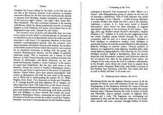 52 Ulysses
Daedalus but Icarus calling for his father as he falls into the
sea. But at the climactic moment of the narrative, as Stephen
encounters Bloom for the first time and simultaneously decides
to separate from Mulligan, Stephen remembers a new element
of his previous night's dream: 'last night I flew. Easily flew.
Men wondered'. The only contextual comment is the meeting
with Bloom, which the dream prophesied correctly. In treating
Stephen as both Daedalus and Icarus, Joyce shows him as the
Shakespeare-type artist, 'himself his own father'.
The narrative voice of Scylla and Charybdis does not come
from a point of view which is critically placed, its attitudes are
not elsewhere in the novel discredited, and so the reader naturally
associates it with Joyce. It is important, therefore, in this most
evidently autobiographical episode, that the narrative voice
shares attitudes and stylistic features with Stephen: his mockery
of the Dublin mystical literati (which the narrative voice conveys
by its mannered ornateness in dealing with the group), his
constant Shakespearean allusion, and his delight in playfully
exploring names. This is sometimes just a matter of local
humour: in Nell Gwynn Herpyllis Joyce combines Aristotle and
Charles II, philosopher and Merry Monarch, via sex and
death-bed bequests; Stephen's 'Lawn Tennyson' is the essence
of upper-class Englishness. But the play with names is also
thematic. Names are central to Stephen's Shakespeare theory,
and to his and Joyce's explorations of the nature of individual
identity. Others before Joyce have played meaningfully with
names, as Shakespeare did with his own name in the sonnets
and as Wilde did in understanding the sonnets (W. H . , Willie
Hughes, hews, hues). T w o characters in Scylla and Charybdis,
A. E. (George Russell) and John Eglinton (W. K. Magee), are
what others have been ('Mr Sidney Lee, or Mr Simon Lazarus',
'rutlandbaconsouthamptonshakespeare'): mummers in names.
Joyce and Stephen continue the mumming, with them, and with
Best and Mulligan, as Joyce himself did outside the novel.
Stephen's Shakespeare theory, connecting the writer's life with
the names in his fictions, invites the reader to recall that 'Stephen
Daedalus' was Joyce's own pseudonym for the Dubliners stories
A Reading of the Text 53
published in Russell's The Homestead in 1904. 'What's in a
name?', asks Mageeglinjohn, giving an answer by the very act
of choosing a pseudonym. That in itself indicates that names
have meanings - in art ('Marina . . . a child of storm, Miranda,
a wonder, Perdita, that which was lost'), and in life (Stephen,
Stephanos, a crown; A. E., from aeon, suited to Russell,
theosophist). Joyce draws out these meanings, or suggests
appropriate meanings in the mummery of new names - auric
egg; auk's egg (Stephen mocks Russell's theosophy); Stephen
Dedalus, S. D. - Stephen, A. E.-style, but also suggesting to him
sua donna (Stephen mocks himself through his own pre-
occupation with his lack of a sexual partner). Mulligan is
Puck Mulligan as mischievous mocker, Cuck Mulligan as
specifically mocker of cuckolds, pseudo Malachi as false prophet,
Ballocky Mulligan as indecent author. Obvious qualities of
Eglinton are suggested by Judge Eglinton, Steadfast John, John
sturdy Eglinton, ugling Eglinton. Chin Chon Eg Lin Ton is Puck
Mulligan mockery. Ugling is Besteglinton when his opinion
keeps the Irish Renaissance roadway; and Eclecticon when he
has non but what he has gathered from others: the
collapsepf his name mums the lack of authentic individuality
in his thought. Joyce shows the reader how to unpack these
playful names, Finnegans Wake style, with Molly's account of
Ben Dollard, base barreltone (126/154). The reader who does
as well as Molly will find 'it all works out'.
10. Wandering Rocks (Odyssey, Xll, 59-72)
Wandering Rocks has the slightest Homeric source of all the
episodes of Ulysses. Circe tells Odysseus of the two rocks, the
Symplegades, in the Bosphorus between the coasts of Europe
and Asia, which crash together destroying any ship that passes
between them. Odysseus declines the route in favour of Scylla
and Charybdis. Joyce's episode consists of eighteen short
sections and a coda. The fragments are overlapping not
sequential in time, and the first and last, which act as a frame,
show church and state: journeys through Dublin of Father
 