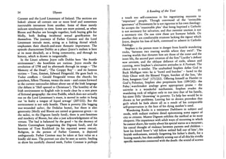54 Ulysses
Conmee and the Lord Lieutenant of Ireland. The sections are
linked: almost all contain one or more brief and sometimes
inscrutable intrusions from another. Some of these merely
indicate simultaneity in time. Some are more pointed, as when
Bloom and Boylan are brought together, both buying gifts for
Molly, both finding incidental sexual gratification for
themselves. The journeys of Father Conmee and the Lord
Lieutenant intrude most, acting as a linking thread which
emphasises their church-and-state thematic importance. The
episode characterises Dublin as a place (Joyce's realism is here
at its most detailed), as a living community, and through its
history, which is drawn in tangentially.
In the Linati schema Joyce calls Dublin here 'the hostile
environment': the hostilities are various. Joyce recalls the
revolution of 1798 and its aftermath through its songs - 'The
Memory of the Dead', 'The Croppy Boy' - and its famous
victims - Tone, Emmet, Edward Fitzgerald. He goes back to,
Tudor conflicts - Gerald Fitzgerald versus the church; his
grandson, Silken Thomas, versus the state - and comes forward
to the current nationalist debate about use of the Irish language
(the debate is 'Hell opened to Christians'). The hostility of the
Irish environment to English rule is made clear by a rare piece
of fictional geography: the river Poddle, which does not actually
run on the Lord Lieutenant's route, is moved in order to hang
out 'in fealty a tongue of liquid sewage' (207/252). But the
environment is not only hostile. There is poverty (the begging
war-wounded sailor; the Dedalus home), but there is also
generosity (Molly and Bloom are united as generous givers - to
the sailor, to the Dignam family fund); there is anti-Semitism
and mockery of Bloom, but also a just acknowledgement of his
virtues. The bad is balanced by the good - by the decency of
Martin Cunningham (organising the Dignam fund), and the
heroism of Tom Rochford (in his reported sewer rescue).
Religion, in the person of Father Conmee, is depicted
ambiguously. Father Conmee may be taken at face value as a
kindly old man. The portrait can also be seen as satiric. Smiling
to show his carefully cleaned teeth, Father Conmee is perhaps
A Reading of the Text 55
a touch too self-conscious in his ingratiating manners to
'important' people. Though convinced of the 'invincible
ignorance' of Protestants he is not rigorous in his own theology:
he accepts the 'reasonable plea' that being baptised a Catholic
is not necessary for salvation, and that extreme unction is not
a necessary rite. On one view these are humane beliefs. On
another they are comfortable evasions lacking the rigour which
Joyce, despite his loss of faith, continued to admire in Catholic
theology.
Stephen is the person most in danger from hostile wandering
rocks, 'between two roaring worlds where they swirl'. The
roaring worlds that threaten him are those of the outer and the
inner life, the second part creation of the first.8 Lucifer's defiant
non serviam, and the oblique defiance of exile, silence and
cunning, were Stephen's alternative attitudes in A Portrait. The
choice here is similar. The unabashed Stephen defies God in
Buck Mulligan vein: he is 'bawd and butcher' - bawd to the
Holy Ghost with the Blessed Virgin, butcher of the Son, ldio
boia, hangman G o d ' (175/213). Offering himself as Hamlet to
God's/Polonius, Stephen also propitiates him (199/242): the
Paley watchmaker analogy gives appropriate praise - the
universe is a wonderful mechanism. Stephen evades the
wandering rock of religion only to run into that of his family,
his sister Dilly 'drowning' in poverty. T o help her would be to
drown in her problems. Leaving her to drown provokes that
guilt which he feels above all as a result of his comparable
self-preservation in the face of his dying mother's need.
Wandering Rocks is a miniature Dubliners in subject and
mode, with radiant realistic detail epitomising some aspect of
city or citizens. Master Dignam exhibits the method at its most
eloquent. His impatience with adult ways of mourning in which
he cannot share; his vanity about his special status as a mourner;
his casual thought of violence between parents and children -
how his friend Stoer's 'old fellow welted hell out of him'; his
boyish enthusiasm, entirely forgetting his father's death, for a
boxing match; but then suddenly arising out of all this his vividly
specific memories connected with the death: the sound of screws
 