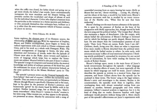 56 Ulysses
when the coffin was closed, his father drunk and going out to
get more drunk, his father's last words. Joyce unsentimentally
juxtaposes the most mundane and the deepest feeling, and
precisely catches the vocabulary and shape of phrase of each
for the individual character. Critics who displace attention from
the particular to the variation on a theme (parents and children),
or who persuade themselves that technique here, brilliant as it
is, is other than the semi-transparent vehicle of human content,
do Joyce no service.
11. Sirens (Odyssey, Xll, 36-200)
Sirens explores the obvjojjjksue of its Homeric source, the
relationship pfjajg-gc and s e x ^ i t h his exposition of Stephen,
Bloom and Dublin accomplished, Joyce begins in Sirens the
radical experiments with style which in Ulysses culminate with
Circe, and in his work as a whole with Finnegans Wake. The
musical arrangements of language in Sirens, the >lay with,
distortion and formation of words, make this the Episode of
Ulysses most akin to the Wake. Joyce invents and exploits a
music of language which helps him to explore the Sirens-
music-sex subject. Musical Ireland is also part of Joyce's subject.
The episode's range of composers and musical styles, the musical
knowledge and ability of ordinary patrons of the hotel bar, and
the enthusiasm for music of all present characterise Ireland, as
the same qualities did at the Misses Morkans' party in 'The
Dead'.
The episode's primary sirens arejhe Ormond barmaids who,
from behind 'their reef of counter'/titillate the exclusively male
clientele. They are sirens to all men, not particularly to Odysseus
-Bloom (though Bloom is specifically Odysseus tied to the mast,
kept in his place by the pressure of Boylan's presence, and
humorously 'gyved' by the elastic band he fiddles with in his
pocket). Neither barmaid sings, but as Bloom says, 'there's
music everywhere': Miss Douce's 'sonnez la cloche' routine is
her siren song. Other women too, as they appear in the episode,
are presented as sirens: Martha by association with a song of
A Reading of the Text 57
unsatisfied yearning from an opera bearing her name; Molly as
Bloom first met her, 'throat warbling . . . Luring. Ah, alluring';
and the whore of the lane, a would-be but failed siren. Bloom's
previous encounter with her is recalled by an ironic invoca-
tion of the Martha aria, 'When first he saw that form
endearing'.
Bloom's feelings are the main human substance of the episode.
He is upset by the presence of Boylan as the hour of his
assignation with Molly approaches, but, though moved by both
the love-song and the political ballad, 'The Croppy Boy', Bloom
also maintains a degree of detachment. Like the croppy, with
whose ballad the articulation of Bloom's feelings is entwined
and by which his feelings are partly shaped, Bloom bears no
hate. He sees deeper than the commonplace passions of jeal-
ously: 'Hate. Love Those are names. Rudy. Soon I am old'.
Children; death; living your life; these are what is important.
Even more readily is Bloom detached from the political senti-
ments which the ballad excites in others: he exits early, with
strictures on music's effect of total emotional absorption ('think-
ing strictly prohibited'); untouched by reverence for any sacred
cows of nationalism, he farts while reading the famous last
words of Robert Emmet.
Bloom's feelings apart, music is the main focus of Joyce's
lavish inventiveness throughout the episode - what language
can do to describe effects of music, but more especially all the
means by which language can itself be music. Joyce's schema
describes the episode as written in a musical form, fuga per
canonem, and Stuart Gilbert shows how the episode can be
analysed in these terms. The Sirens' song is the fugal subject;
Bloom's entry and monologue is the answer; Boylan is the
countersubject; the episodes work these in together, often
overlapping them with abrupt unmarked cutting from one
element to another, between paragraphs and even within
sentences. Gilbert's musical analysis is ingenious, but it is the
kind of thing that no reader (however familiar with fugal
technique) would perceive without being told it. More clearly
part of the episode's effectiveness are Joyce's experiments with
 