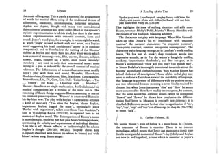 58 Ulysses
the music of language. This is partly a matter of the arrangement
of words for musical effect, using all the traditional devices of
alliteration, assonance, onomatopoeia, patterned structure,
rhythm and rhyme, though with many very untraditional
dislocations of grammar and word order. Much of the episode's
stylistic experimentation is of this kind, but there is also more
radical experimentation with semantic content, form and
sound. Joyce's word play, for example, is not straightforward,
as when 'jingle' is used as both verb and noun, as a Boylan
motif suggesting his brash confidence ('jaunty' is its constant
companion), and to foreshadow the rattling of the Blooms'
old bed as Boylan and Molly have sex. And when words which
have a musical meaning - trio, fifth, quaver, descant, subject,
answer, organ, concert (as a verb), even (more remotely)
crotchety - are used in only their non-musical sense: some
feeling of a pun is induced by the overall context of musical
reference. The deformation of names illustrates most readily
Joyce's play with form and sound. Blocjwho, Bloowhose,
Bloohimwhom, Greasabloom, Bloo, Seabloom; Kennygiggles,
Bronzedouce; Lid, De, Cow, Ker, Doll: 'Essex bridge . . . Yes
. . . Yessex'; 'Joe Maas ... Choirboy style . . . Massboy';
Blazure: these have no single explanation. M r Dedalus and his
musical companions are a version of the tonic sol-fa. The
renaming of Essex Bridge suggests Bloom assenting to one of
his constant preoccupations. 'Blazure' is azure-eyed Blazes in
his sky-blue bow. The play with Boylan's name seems at times
a kind of mockery ('Too slow for Boylan, blazes Boylan,
impatience Boylan, jogged the mare'), particularly since
'Boylan with impatience', taken over from Tom Rochford's
joke in Wandering Rocks (191/232), is repeated here as an
essence-of-Boylan motif. The disintegration of Bloom's name
is more thematic, implying met him pike hoses/metempsychosis,
questioning the solidity and separateness of individual identity.
'One life is all' Bloom reflects, as (unknowingly) he echoes
Stephen's thought (230/280; 166/202). 'Siopold' shows him
(Leopold) identified with Simon (to whom he listens) and with
Lionel (whose song Simon sings):
A Reading of the Text 59
Up the quay went Lionelleopold, naughty Henry with letter for
Mady, with sweets of sin with frillies for Raoul with met him
pike hoses went Poldy on. (236/288)
This highlights the issue of shifting identities and adds more
Bloom personae: Molly's Poldy, Martha's Henry, identifies with
the Sweets of Sin husband, financing adultery.
The characters too play with language. When Miss Kennedy
takes up Miss Douce's 'his ex' (excellency) with 'exquisite
contrast' the narrator elaborates: 'in exquisite contrast',
'inexquisite contrast, contrast inexquisite nonexquisite'. The
characters make language strange, as in Lenehan's mock reading
lesson, ' A h fox met ah stork'; they transform words into
expressive sounds, as in Pat the waiter's haughtily sniffing
mockery, 'imperthnthn thnthnthn'; and they too pun, as in
Bloom's unintentional 'How will you pun? You punish me?',
or Simon Dedalus's thoroughly intentional innuendo about the
Blooms' secondhand clothes business, 'Mrs Marion Bloom has
left off clothes of all descriptions'. Some of this verbal play may
seem to endorse a Derridean view of the instability of language,
that language is a system of differences with no positive terms,
and non-referential because meaning is never finally reached by
closure. But when Joyce juxtaposes 'sloe' and 'slow' he seems
more concerned to show how readily we recognise, by context,
that the same sound has different senses; when he juxtaposes
'flowed' and 'flower' he shows how conclusive the differen-
tiating final letter is. Meaning is precisely not deferred: it is
clinched. Difference cannot be that vital to signification if 'tip',
'tep, 'top' and 'tup' can all manage (as they do (226/274))
to mean 'fuck'.
/
/ 12. Cyclops (Odyssey, IX)
'In Sirens, Bloom's state of feeling is a main focus. In Cyclops,
the treatment of Bloom is exterior. There is no interior
monologue, which means that Joyce can maintain a comic tone
for the most painful moment of Bloom's day (Molly and Boylan
are now in bed together), a tone which is essential to Joyce's
 