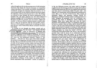 60 Ulysses
urbane though none the less devastating satire of Irish nationalist
fanaticism. But despite the objective treatment our sympathies
remain with Bloom. He is grossly and wilfully misunderstood:
attacked by spongers for meanness when his errand is one of
practical generosity, by the violently intolerant because he argues
for toleration, and by racists because he is a Jew. His feelings
are allowed to peep through the exterior presentation in his
Freudian slip,J the ..wife'su ad™
(Boylan in mind); and in his passionate denunciation of how
his race is 'at this very moment, this very instant' robbed and
insulted - in Morocco. Bloom's political passion is wholly valid,
but it is also out of character with his usual prudent reserve.
Morocco (which played no special role in enslaving the Jews)
gives the key: exotic North Africa Bloom constantly associates
with Molly.
In Cyclops we see through two glasses, parody and an
. a n o r r y m o ^
V Cyclops) ^rf^-eyed - mean an alternation of Jnflatiojri_and_
sentimentality with belittlement and cynicism. The anonymous
narrator is aggressive in his attitude to everybody: the central
figure, the nationalist citizen, is 'all wind and piss like a tanyard
cat'; Jews are 'the bottlenosed fraternity'; Bloom is, 'old
lardyface . . . old cod's eye'. But in spite of his violent attitudes
the narrator is not disgusting: his lively expression is too amusing
for that. His is a vernacular equivalent of the more literary use
of cliche of the Eumaeus narrator, which, even more than the
Eumaeus narrator, he varies in humorous ways. Cyclops is the
first of three episodes using parody, though the parodies here
are broader and less specific than in Nausikaa and Oxen of the
Sun. The Cyclops parodies interrupt the fiction grotesquely to
inflate some aspect of it, though Joyce also includes one parody
within the fiction (a piece, purportedly from the United Irishman,
on the visit to England of a Zulu chief). The similarity in subject
and tone between this satire of British imperialist racism and
the parodic interruptions goes some way to integrate the
extraordinary technique. It also implies an unholy alliance:
British imperialism/Irish nationalism - racism. In Cyclops, as
A Reading of the Text 61
in the two following sections, the reader needs to recognise
roughly the style that is being parodied (in Cyclops the broadness
of the parodies means that this is no very sophisticated operation)
and enjoy Joyce's inventiveness within the given style - his
inflation of its mannerisms and the dissonances introduced for
comic effect, as in the list of Irish heroes. This comedy of
nationalist bigotry and ignorance includes Patrick W .
Shakespeare and Brian Confucius (there's nothing good but it's
Irish), alongside the genuinely Irish but inveterately anti-
nationalist first Duke of Wellington, Arthur Wellesley (in
Finnegans Wake Joyce makes great play with the duke's
disclaimer of his Irishness by birth: 'If a gentleman happens to
be born in a stable it does not follow that he should be called
a horse'). The two main styles parodied are various journalistic
modes and the kind of romantic re-writing of Irish myth and
legend undertaken within the Yeats group, particularly by Lady
Gregory (Stephen has slated her 'drivel' (177/216); Joyce
reviewed her work unfavourably (CW, 102—5)). The journalistic
parodies often work by means of an exuberantly grotesque
disjunction between mode and subject, as in feature story
(execution of an Irish patriot), theatrical puff (the citizen's dog
humanised as Celtic bard), report of a society wedding (all the
participants have tree names: subject, the re-afforestation of
Ireland), and a Church News style account of a religious
ceremony: all the loafers in the bar are canonised; the bar itself
is consecrated as Dublin's Catholic cathedral (the two existing
cathedrals are Church of Ireland). In their matter the journalistic
parodies continue the satire of nationalism which the other main
parodic mode embodies in its manner. Not all the parodies,
however, are anti-nationalist: in two at least Bloom is the object
of the comedy (257/313 ; 283/345). Much of the parody works
in a general way, affecting tone and guiding attitude, but as
usual with Joyce detail is often significant too. The K e o g h —
Bennett boxing match epitomises the English-Irish conflict, but
it also implies more specific parallels. Like Keogh, Stephen fights
a soldier. Like Keogh, a lamb whose blood is wine, Bloom is
several times in Cyclops humorously Christ-like. The parallels
 