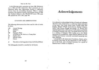 Note on the Text
In the following study, quotations are from 1986. References
are to 1986 and 1961 respectively. Short quotations are not
referenced where their approximate location is sufficiently
obvious from the surrounding discussion. Where it seemed
necessary a line reference is given to the lineated version of 1986
(the 'Student's Edition'), thus 448,3353/549 means 1986, page
448, episode line 3353; 1961, page 549.
CITATIONS AND ABBREVIATIONS
The following abbreviations have been used for titles of works
by Joyce.
C W Critical Writings
D Dubliners
E Exiles
FW Finnegans Wake
P A Portrait of the Artist as a Young Man
SH Stephen Hero
SL Selected Letters
U Ulysses
J] This refers to the biography of Joyce by Richard Ellman
The bibliography should be consulted for full details.
viii
A ckno wledgements

It is a pleasure to acknowledge the help of friends and colleagues
who have read, commented on, or otherwise helped with parts
of this book. Tom Craik, David Crane, Cynthia Fuller, Ben
Knights, Michael O'Neill, Gareth Reeves, Michael Schepers,
Derek Todd, Patricia Waugh and George J. B. Watson gave
assistance generously, as did a group of staff, students and friends
of Durham University who over a six-month period took part
in a reading of Finnegans Wake leading up to the fiftieth
anniversary of its publication. Agnes Delanoy skilfully and with
unfailing good humour converted convoluted manuscript into
clean typescript.
I am grateful to the James Joyce Foundation, Zurich, and to
its director, Fritz Senn, for the opportunity to talk through a
part of the book, and to Durham University for a period of
research leave in which to complete it.
ix
 