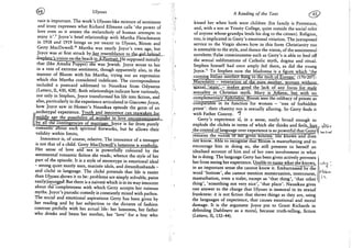 (^} Ulysses
race is important. The work's U/ysses-like mixture of sentiment
and irony expresses what Richard Ellmann calls 'the power of
love even as it attests the melancholy of human attempts to
enjoy it'.9 Joyce's brief relationship with Martha Fleischmann
in 1918 and 1919 brings us yet nearer to Ulysses, Bloom and
Gerty MacDowell.1 0 Martha was nearly Joyce's own age, but
Joyce was at first struck byiigr resemblance tojhje^uJJaehJuqcL^
^ p b g n l s y j s i o n on the b e a c h J n _ j l £ o 4 ^ ^ H e supposed initially
that (like Amalia Popper)~she was Jewish. Joyce wrote to her
in a vein of extreme sentiment, though apparently also, in the
manner of Bloom with his Martha, trying out an expression
which this Martha considered indelicate. The correspondence
included a postcard addressed to Nausikaa from Odysseus
(Letters, II, 430,428). Both relationships indicate how variously,
not only in Stephen, Joyce transformed his life into fiction, and
also, particularly in the experience articulated in Giacomo Joyce,
how Joyce saw in Homer's Nausikaa episode the germ of an
.archetypal experience. Youth and innocence can reawaken for
* * * - — •• , L | L I,, I.IJ.UPMUKIWPIIIIH •'•'» •miMiiililwmniH BUM n run'
middle age the possibility, of,,wonder in love uncontaroinated^
b y a l l t h e contingenciesof marriage Joyce is far from purely
romantic about such spiritual fireworks, but he allows their
validity within limits,
Innocence is, of course, relative. The innocence of a teenager
is not that of a child. Gerty MacDowell's lameness is symbolic.
Her sense of love andTsex is powerfully coloured by the
sentimental romantic fiction she reads; whence the style of her
part of the episode. It is a style of stereotype in emotional ideal
- strong quiet manly men, matinee idols, and dreamhusbands -
and cliche in language. The cliche pretends that life is easier
than Ulysge&jhovrs it to be: problems are simply solvable, pains
easily(assuage.d). But there is a naivete which is in its way innocent
about the completeness with which Gerty accepts her ruinous
myths. Joyce's parodic comedy is constantly mixed with pathos.
The social and emotional aspirations Gerty has been given by
her reading and by her subjection to the dictates of fashion
contrast pitifully with her actual life: her lameness, her father
who drinks and beats her mother, her 'love' for a boy who
A Reading of the Text (j£t?
kissed her when both were children (his family is Protestant,
and, with a son at Trinity College, quite outside the social orbit
of anyone whose grandpa lends his dog to the citizen). Religion,
too, is implicated in Gerty's emotional vitiation. The juxtaposed
service to the Virgin shows how in this form Christianity too
is amenable to the style, and thence the vision, of the sentimental
novelette."False consciousness such as Gerty's is able to feed off
the sexual sublimations of Catholic myth, dogma and ritual.
Stephen himself had once amply fed there, as did the young
Joyce." To Stephen now the Madonna is a figure which 'the
cunning Italian intellect flung to t h e j r ^ ^ o f E u r o p V (170/207):
^anoTatry~^^
sexuaL'.stajriL- makes ^pqd the lack of any focus Jor male
sexuality in Christian myth. Mary is Athene, but with no
. _—*T-—^^mrr-^t--fir*-i~*r>~i^^
complementary Aphrodite. Bloom sees the celibacy of priests as
ooThparaBTe^initsfunction for women - 'tree of forbidden
priest': their chastity too is sexually alluring. So Gerty finds it
with Father Conroy. 1
Gerty's experience is, in a sense, easily broad enough to
explode the cliches in terms of which she thinks and feelsJbutt» 4YJC-»
the control of language over experience is so powerful that Gerty t«,-t.„l
remains the victimor her given fictions. She knows and does
notTcnow. Able to recognise that Bloom is masturbating and to
encourage him in doing so, she still presents to herself an
idealised account of him and of her own involvement in what
he is doing. The language Gerty has been given actively prevents
her from seeing her experience. Unable to name what she knows,
in an important sense she cannot know it. Embarrassed by the
word 'bottom', she cannot mention menstruation, intercourse,
masturbation, even a toilet, except as 'that thing', 'that other
thing', 'something not very nice', 'that place'. Nausikaa gives
one answer to the charge that Ulysses is immoral in its sexual
frankness: it is not fiction that shows things as they are, using
the languages of experience, that causes emotional and moral
damage. It is the argument Joyce put to Grant Richards in
defending Dubliners as a moral, because truth-telling, fiction
(Letters, II, 132-44).
 