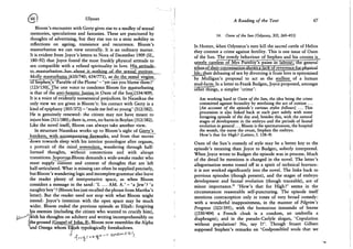 (^66 i Ulysses
Bloom's encounter with Gerty gives rise to a medley of sexual
memories, speculations and fantasies. These are punctured by
thoughts of advertising, but they rise too to a stoic nobility in
reflections on ageing, transience and recurrence. Bloom's
masturbation we can view neutrally. It is an ordinary matter.
It is evident from Joyce's letters to Nora of December 1909 (SL,
180-92) that Joyce found the most frankly physical attitude to
sex compatible with a refined spirituality in love. Hjsjattitude-*
to..jnasturbationJias^
Molly mastarbatesJ610/740; 634/771), as do the vestal virgins
"6T§tephen,'s 'Parable of the Plums' - 'yet can you blame them ?'
(123/150)l_jrhe one voice to condemn Bloom for masturbating
is that of the anri^errutic„jHnius„in Oxen of the Sun)(334/409).
It is a voice of evidently nonsensical prejudices. In Nausikaa the
only view we are given is Bloom's: his contact with Gerty is a
kind of epiphany (305/372) - 'made me feel so young' (312/382).
He is genuinely renewed: the citizen may not have meant to
injure him (311/380); there is, even, no harm in Boylan (312/382).
Like the novel itself, Bloom can always take another view.
In structure Nausikaa works up to Bloom's sight of Gerryjs
Jcnickers, with acxmnrxmyingJu^wjirks. and from that moves
down towards sleep with his interior monologue after orgasm,
a portrait of the mind somnolent,^ wandering through half-
formed thoughts, without connections and with abrupt
transitions. Soporose-Bloom demands a wide-awake reader who
must supply content and context of thoughts that are left
half-articulated. What is missing can often be supplied precisely,
but Bloom's wandering logic and incomplete grammar also leave
the reader plenty of interpretative space, as when Bloom
considers a message in the sand: ' I . . . . A M . A . ' - 'a Jew'? 'a
naughty boy' ? (Bloom has just recalled the phrase from Martha's
letter). But the reader need not stop with what Bloom might
intend: Joyce's intention with the open space may be much
wider. Bloom ended the previous episode as Elijah: forgiving
his enemies (including the citizen who wanted to crucify him),
^ w i t h his thoughts on adultery and writing incomprehensibly on
J the ground (Gospel of lohn. 8). Bloom now resembles the Alpha
and Omega whom Elijah typologically foreshadows.
A Reading of the Text 67
14. Oxen of the Sun (Odyssey, XII, 260-453)
In Homer, when Odysseus's men kill the sacred cattle of Helios
they commit a crime against fertility. This is one issue of Oxen
of the Sun. The rowdy behaviour of Stephen and his cronies is
utterly careless of Mrs Purefoy's pains in labour; the general
ethos-of their convers_atlon~shows a lack of reverence for rAacsical
life; their debasing of sex by divorcing it from love is epitomised
by Mulligan's proposal to act as the stallion of a human
stud-farm. In a letter to Frank Budgen, Joyce proposed, amongst
other things, a simpler 'crime':
Am working hard at Oxen of the Sun, the idea being the crime
committed against fecundity by sterilizing the act of coition . . .
[An account of the episode's various styles follows] ... This
procession is also linked back at each part subtly with some
foregoing episode of the day and, besides this, with the natural
stages of development in the embryo and the periods of faunal
evolution in general... Bloom is the spermatozoon, the hospital
the womb, the nurse the ovum, Stephen the embryo.
How's that for High? {Letters, I. 138-9)
Oxen of the Sun's comedy of style may be a better key to the
episode's meaning than Joyce to Budgen, soberly interpreted.
When Joyce wrote to Budgen the episode was in process. Much
of the detail he mentions is changed in the novel. The letter's
allegorisation seems tossed off in a spirit of technical bravura:
it is not worked significantly into the novel. The links back to
previous episodes (though present), and the stages of embryo
development and faunal evolution (though traceable), are of
minor importance.1 2 'How's that for High?' seems in the
circumstances reasonable self-puncturing. The episode itself
mentions contraception only in tones of very broad comedy:
with a wonderful inappositeness, in the manner of Pilgrim's
Progress (323/395); with the humorous innuendo of Sterne
((330/404) a French cloak is a condom, an umbrella a
diaphragm); and in the pseudo-Carlyle slogan, 'Copulation
without population! No, say I ! ' . Though Stuart Gilbert
supposed Stephen's remarks on 'Godpossibled souls that we
 