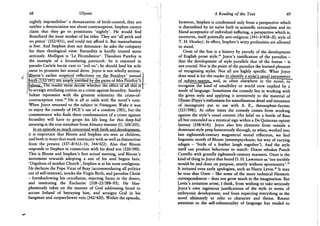 68 Ulysses
nightly impossibilise' a denunciation of birth-control, they are
neither a denunciation nor about contraception. Stephen cannot
claim that they go to prostitutes 'nightly'. He would find
Boasthard the most modest of his titles. They are 'all prick and
no pence' (352/431), and could not afford it. But masturbation
is free. And Stephen does not denounce: he asks the company
for their theological view. Fecundity is hardly treated more
seriously. Mulligan is 'Le Fecondateur'. Theodore Purefoy is
the example of a fecundating patriarch: he is enjoined in
pseudo-Carlyle hectic rant to ' toil on'; he should feed his wife
.meat to promote her sexual drive. Joyce is not wholly serious.
jBloom's earlier sceptical reflections_on_the_Eurefoys' annual
blrtTT(T3271^i:)r^ire amply justified by the pains of Mrs PuTefoy^s
hjhojux3^^ader"Tm^ whether the ^ffect^f^l "thTs~is"
to arraign sterilising coition as a crime against fecundity. Stanley
Sultan represents with the greatest solemnity the crime-of-
contraception view.1 3 He is all at odds with the novel's tone.
When Joyce returned to the subject in Finnegans Wake it was
to enjoy the comedy of H C E ' s use of a condom (585), but the
commentator who finds there condemnation of a crime against
fecundity will have to grope his life long for this deep-hid
meaning in the true meinherr from Almany manner (U, 168/205).
In an episode so much concerned with birth and development.
it is important that Bloom and Stephen are seen as children,
and both in ways that mark continuity with as well as disjunction
from the present (337-8/412-14; 344/422). Also that Bloom
responds to Stephen in connection with his dead son (320/390).
This is Bloom and Stephen's first actual meeting, and Bloom's
movement towards adopting a son of his soul begins here.
'Orgulous of mother Church', Stephen is at his most irreligious.
He declares the Pope Vicar of Bray (accommodating all politics
out of self-interest), mocks the Virgin Birth, and parodies Christ
- foreshadowing his crucifixion, rejecting Satan in the desert,
and instituting the Eucharist (318-22/388-93). He blas-
phemously takes on the manner of God addressing Israel to
accuse Ireland of betraying him, and arraigns God in his
hangman and corpsechewer vein (342/420). Within the episode,
A Reading of the Text 69
however, Stephen is condemned only from a perspective which
is discredited by its naive faith in scientific rationalism and its
bland acceptance of individual suffering, a perspective which is,
moreover, itself pointedly anti-religious (341-3/418-20, style of
T . H . Huxley). In effect, Stephen's witty profanities are allowed
to stand.
Oxen of the Sun is a history by parody of the development
of English prose style.1 4 Joyce's justification of the parodies -
that the development of style parallels that of the foetus - is
not crucial. Nor is the point of the parodies the learned pleasure
of recognising styles. Not all are highly specific. What Joyce
does need is for the reader to identify a styje^mua^l parameters
of subject-matter^, and, as often elsewhere in the novel, to
recognise the kind of sensibility or world view implied by a
mode of language. Sometimes the comedy lies in working with
the given style and applying it inventively to the material of
Ulysses (Pepys's enthusiasm for miscellaneous detail and innocence
of incongruity put to use with A. E . , theosophist-farmer
(325/398)). At other times the comedy comes from working
against the style's usual content (the label on a bottle of Bass
all but concealed as a mystical sign within a De Quincean opium
fantasy (338/414)). Joyce also lets elements from outside a
dominant style peep humorously through, as when, worked into
late eighteenth-century magisterial moral reflection, we find
linguistic motifs of Bloom (metempsychosis; his way of varying
adages - 'birds of a feather laugh together'). And the style
itself can produce behaviour to match: Dixon rebukes Punch
Costello with grandly eighteenth-century manners. Oxen is the
kind of thing in Joyce that bored D . H . Lawrence as 'too terribly
would-be and done on purpose, utterly without spontaneity'.1 5
It irritated even early apologists, such as Harry Levin.1 6 It may
be true that Oxen - like some of the more technical Homeric
correspondences — does not grow much in the imagination. But
Levin's irritation arose, I think, from wishing to take seriously
Joyce's own ingenious justifications of the style in terms of
embryonic development, and from expecting everything in the
novel ultimately to refer to character and theme. Recent
attention to the self-referentiality of language has tended to
 