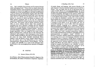 76 Ulysses
n o w . . . But I, entelechy, form of forms, am I by memory because
under unchanging forms'.2 1 Ulysses does not simply endorse this
Aristotelian solution. Circe juxtaposes past and present to show
continuity by memory, but suggests too that pasts we apparently
remember are in fact reconstructed on the basis of the present,
a view of memory also described by Stephen (160, 383-5/194).
When Bloom recalls wooing Josie Powell with 'Love's old sweet
song' and 'La ci darem1 it is not because he did so once but
because he conceives of Molly and Boylan as doing so now.
When present transforms past in this way the continuities
apparently established by memory become less secure than they
at first seem. The present, with its fantasy alternative selves,
offers no secure cohesive identity either. How possible the
unrealised ever was is likewise a problem that has absorbed
Stephen (21/25), but realisation is not wholly the issue: whether
conceived as possible (Stephen, Cardinal Dedalus - because in
A Portrait Stephen considers becoming a priest), or yearned for
though impossible ('what you longed for has come to pass':
Bloom in female form), roads fate did not take still haunt the
individual's self-conception. Selves disintegrate in the Circean
crucible: Stephen and Bloom, who echo one another throughout
the novel, are most closely identified immediately before
Stephen's crisis and Bloom's rescue: Stephen repeats Bloom in
his own person and in his hallucination of his mother.2 2
Metempsychosis, Odysseus—Bloom, Stoom/Blephen: 'one life
is' (again) ' a l l ' (230/280). It is a sense of the individual taken
much further in the intermingling dream identities of Finnegans
Wake.
Ill NOSTOS
16. Eumaeus (Odyssey, X1V-XV1)
As in Homer, where Ulysses presents himself in disguise to his
old herdsman, the subject of Eumaeus is imposture: imposture
A Reading of the Text 77
of people, things, and language. Able seaman Murphy is the
main impostor: were his recounted exploits true he would be a
Ulysses - but, very likely, they are not. In this literal sense, as
a great traveller, Bloom too is-an. impostor-Ulysses: his travels
are plans only, and grotesquely unUlyssean in nature. The theme
re-echoes everywhere. The keeper of the cabman's shelter may
or may not be Skin-the-Goat Fitzharris the Invincible, accomplic
e to the Phoenix Park murders. 'Lord' John Corley's relation
to the Talbots de Malahide is doubtful. So is the relation of
Simon Dedalus the circus sharpshooter to Stephen's father. The
cabby who uncannily resembles townclerk, Henry Campbell, is
a variation on this theme, as are 'the socalled roll' and 'an
untasteable apology for a cup of coffee' (both with numerous
ingenious variants). Language too is 'imposture' (509/622):
obscenely blasphemous haggling about money sounds to Bloom
so musical that it inspires a rhapsody about poetry and the good
life, a rhapsody which is itself marked by imposture with its
pseudo-Italian and 'freely' translated misquotation. English is
not so readily misunderstood, but Bloom's splendidly humorous
misinterpretations of Stephen's 'simple' (518/634) or of
Herrick's 'protestanf (540/661) indicate how important context
is to meaning, even in one's own language. Unfamiliar with the
appropriate frames of reference, though Bloom recognises the
words he no more understands their meanings than he understands
the apparently lyrical 'puttana madonna' (whore of a Blessed
Virgin). But Bloom also points shifts of meaning by context:
though he recognises that Stephen is not 'orthodox' in social-
romantic terms he comically supposes that 'orthodox' can be
used of Stephen in another sense (536/656; 526/644).
.£ks»na^r^^
section of N a u s i l ^ J b j i £ ^
language and feeling are derived, from romantic, fiction., the
Eumaeus narrator dealsJin^clich^ Virgit*
Shakespeare and Milton all make allusive appearances, though
with an air not of direct reading but of parading a common
currency ('as the Latin poet remarks' after not-quite Virgil; 'as
someone somewhere says' after not-quite Milton). Like the long
 