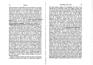 78 Ulysses
drifting sentences in which Bloom's hazy thoughts are reported,
like the narrator's habit of becoming stuck on a word,2 3 cliche
characterises tiredness. It also unites tiredness and imposture:
ready-made phrases are the tired mind's falsification of
experience. Joyce points to a similar tendency in narrative: the
newspaper report of Dignam's funeral is a mixture of invention,
inaccuracy, accident and advertisement; and, though the first is
'fact' and the second 'strict history', Bloom's two reports of
rescuing ParnelPs hat are different. History does indeed repeat,
Jtself J535/655), in more than one sense (particular: Bloom
rescues headgear (95/115); general: Bloom is Ulysses). But also,
history repeated is changed. 'Telegraph, tell a graphic lie' is
The narrator of Eumaeus is not only a mode of language. He
is a character, humorous in his variations on 'sailor' (Sinbad,
Shipahoy, the old tarpaulin, the ancient mariner), fussy in his
attempt to give accurately the Malahide background of Corley.
He is not, as the first Nausikaa narrator is, entirely identified
with one character's mode of seeing. He is not Bloom. His
cliches half-fit Bloom's (whose speech can be reported through
them as Stephen's cannot). Bloom goes beyond and criticises
them (the narrator piles cliche on cliche; in the indirectly
reported speech of Bloom the set phrase is, as elsewhere,
humorously varied ('Love me, love my dirty shirt')). Bloom
likewise punctures the offered conventions of feeling and situation:
the journalese view of Parnell and Kitty O 'Shea (535/655), ^hom
he nevertheless sees partly in terms of a stereotype to-Which he
is more subject (Latin countries are hot-blooded (Spain:
Kitty/Molly)). As in Nausikaa, cliche is not easily escaped.
Bloom is implicated: Bloom's scepticism and humour somewhat
free him. Similarly with imposture. In referring to the Cyclops
fracas Bloom presents himself, with a considerable degree of
arrangement, in terms suited to impress Stephen (525/634), but
he is also an accurate sceptic seeing through the stories of
Impostor Murphy.
Eumaeus is the first episode in which the direct relationship
of Stephen and Bloom, the 'fusion' of which Joyce speaks in
A Reading of the Text 79
the Linati schema, begins to be established. For most of the
episode they are comically at odds, over religion, politics, and
art, but the reader can enjoy the comedy of these initial failures
of communication while recognising that none of them points
to the central or whole truth in any area. Though Stephen,
falling in with the theme of imposture, plays the role of official
church spokesman, his views on the Church and on the 'dio
hoiae 'corpsechewer' who 'wants blood victim', are not
dissimilar to Bloom's. Though there are more profound
differences between their political views these are not so great
as the clash between Bloom's comfortably hopeful liberal
egalitarianism and Stephen's uncompromising individualism
suggest: they are at one in their view of the basic justice of the
nationalist case, and in their attitude to political violence
(525/643). In their comically ill-assorted musical opinions both
are swanking: Bloom's absurd judgements on 'light opera of
the Don Giovanni description' and 'the severe classical school
such as Mendelssohn' are as much Eumaeus-imposture as
Stephen's plan to buy a Dolmetsch lute. But both love music:
their different tastes are a function of their different educations.
Clearly Joyce means there are great barriers between them, as
there always are between people except in romantic fiction. But
despite differences of age, temperament, education and outlook
Stephen and Bloom have their moment of communion (514/629).
Bloom always considers material aspects of the most emotional
subjects (will Boylan pay Molly? (303/369)), and he accordingly
considers the material possibilities of his relationship with
Stephen, but to say that this is all that is involved2 4 denies the
plain sense of much of the episode. Bloom's care of Stephen is,
at the least, fatherly. His half-formed plans for Stephen and
Molly may intimate possibilities of deeper friendship. Though
Stephen cannot see this for himself, Joyce indicates in Stephen's
song, ' Youth here has End' (the song is used in the same way
in the final section of Giacomo Joyce), that his new relationship,
at least potentially, marks an important point of transition. What
Bloom half-consciously recognises in the parallel vision of Rudy
(497/609) Stephen unconsciously registers in his choice of music.
 