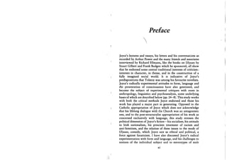 Preface

Joyce's lectures and essays, his letters and his conversations as
recorded by Arthur Power and the many friends and associates
interviewed by Richard Ellmann, like the books on Ulysses by
Stuart Gilbert and Frank Budgen which he sponsored, all show
that he endorsed some central traditional interests of criticism:
interests in character, in theme, and in the construction of a
fully imagined social world. It is indicative of Joyce's
predispositions that Tolstoy was among his favourite novelists.
Joyce's radically experimental attitudes to form, language and
the presentation of consciousness have also generated, and
become the subject of experimental critiques with roots in
anthropology, linguistics and psychoanalysis, some underlying
bases of which are described below (pp. 24-8). This study works
with both the critical methods Joyce endorsed and those his
work has played a major part in generating. Opposed to the
Catholic appropriation of Joyce which does not acknowledge
that his lifelong dialogue with the Church was an antagonistic
one, and to the post-structuralist appropriation of his work as
concerned exclusively with language, this study stresses the
political dimension of Joyce's fiction - his socialism, his attitude
to Irish nationalism, his prescient treatment of racism and
anti-Semitism, and the relation of these issues to the mode of
Ulysses, comedy, which Joyce saw as ethical and political, a
force against fanaticism. I have also discussed Joyce's radical
experimentation with form and language, and his challenges to
notions of the individual subject and to stereotypes of male
xi
 