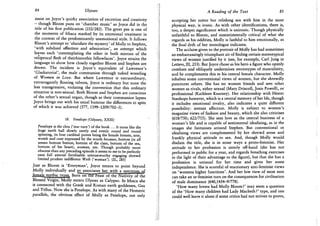 84 Ulysses
insist on Joyce's quirky association of excretion and creativity
- though Bloom puns on 'chamber music' as Joyce did in the
title of his first publication (232/282). The great pee is one of
the moments of Ithaca marked by its emotional treatment in
the context of the predominantly unemotional style. It follows
Bloom's attempt to 'elucidate the mystery' of Molly to Stephen,
'with subdued affection and admiration', an attempt which
leaves each 'contemplating the other in both mirrors of the
reciprocal flesh of theirhisnothis fellowfaces'. Joyce strains the
language to show how closely together Bloom and Stephen are
drawn. The incident is Joyce's equivalent of Lawrence's
'Gladiatorial', the male communion through naked wrestling
of Women in Love. But where Lawrence is extraordinary,
extravagantly flouting taboos, Joyce is ordinary but none the
less transgressive, violating the convention that this ordinary
situation is non-sexual. Both Bloom and Stephen are conscious
of the other's sexual organ, though as their communion lapses
Joyce brings out with his usual humour the differences in spite
of which it was achieved (577, 1199-1209/702-3).
18. Penelope (Odyssey, XXIU)
Penelope is the clou ('star turn') of the book . . . It turns like the
huge earth ball slowly surely and evenly round and round
spinning, its four cardinal points being the female breasts, arse,
womb and cunt expressed by the words because, bottom (in all
senses bottom button, bottom of the class, bottom of the sea,
bottom of his heart), woman, yes. Though probably more
obscene than any preceding episode it seems to me to be perfectly
sane full amoral fertilisable untrustworthy engaging shrewd
limited prudent indifferent Weib ('woman'). {SL, 285)
Just as Bloom is 'Everyman', Joyce means to point beyond
Molly individually and so associates her with a specmn^of
^msdcj^»cjjj^ BorToTthe F e a s t ' o T t ^
Blessed Virgin, Molly enters Ulysses as Calypso. In Ithaca she
is connected with the Greek and Roman earth goddesses, Gea
and Tellus. Now she is Penelope. As with many of the Homeric
parallels, the obvious effect of Molly as Penelope, not only
A Reading of the Text 85
accepting her suitor but relishing sex with him in the most
physical way, is ironic. As with other identifications, there is,
too, a deeper significance which is unironic. Though physically
unfaithful to Bloom, and unsentimentally critical of what she
regards as his oddities, Molly is faithful to him emotionally, as
the final drift of her monologue indicates.
The acclaim given to the portrait of Molly has had sometimes
an embarrassingly triumphant air of finding certain stereotypical
views of women justified by it (see, for example, Carl Jung in
Letters, III, 253). But Joyce chose as his hero a figure who openly
combats and obliquely undermines stereotypes of masculinity,
and he complements this in his central female character. Molly
inhabits some conventional views of women, but she shrewdly
punctures others. She has no women friends and sees other
women as rivals, either sexual (Mary Driscoll, Josie Powell), or
professional (Kathleen Kearney). Her relationship with Hester
Stanhope however, which is a central memory of her life, though
it includes emotional rivalry, also indicates a quite different
possibility: intense affection. Molly is subject to women's
magazine views of fashion and beauty, which she also criticises
(618/750 ; 622/755). She sees love as the central business of a
woman's life and is capable of sentimental idealising, as in the
images she fantasises around Stephen. But conventional or
idealising views are complemented by her shrewd sense and
frankly physical attitude to sex. And, though Molly would
disdain the title, she is in some ways a proto-feminist. Her
attitude to her profession is utterly off-hand (she has not
performed in public for a year, and regards breathing exercises
in the light of their advantage to the figure), but that she has a
profession is unusual for her time and gives her some
independence. She is scornful of reactionary anti-feminist views
on 'womens higher functions'. And her low view of most men
can take an ur-feminist turn on the consequences for civilisation
of male dominance (640,1434-9/778).
'How many lovers had Molly Bloom?' may seem a question
of the 'How many children had Lady Macbeth?' type, and one
could well leave it alone if some critics had not striven to prove,
 