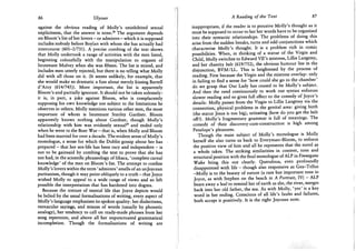 86 Ulysses
against the obvious reading of Molly's uninhibited sexual
explicitness, that the answer is none.2 8 The argument depends
on Bloom's list of her lovers - or admirers - which it is supposed
includes nobody before Boylan with whom she has actually had
intercourse (601-2/731). A precise combing of the text shows
that Molly undertook a range of activities with the men listed,
beginning colourfully with the manipulation to orgasm of
lieutenant Mulvey when she was fifteen. The list is mixed, and
includes men utterly rejected, but there is no telling what Molly
did with all those on it. (It seems unlikely, for example, that
she would make so dramatic a fuss about merely kissing Bartell
d'Arcy (614/745)). More important, the list is apparently
Bloom's and partially ignorant. It should not be taken solemnly:
it is, in part, a joke against Bloom, who is complacently
supposing his own knowledge not subject to the limitations he
observes in others. Molly mentions various other men, the most
important of whom is lieutenant Stanley Gardner. Bloom
apparently knows nothing about Gardner, though Molly's
relationship with him was evidently sexual2 9 and ended only
when he went to the Boer War - that is, when Molly and Bloom
had been married for over a decade. The evident sense of Molly's
monologue, a sense for which the Dublin gossip about her has
prepared - that her sex-life has been racy and independent - is
not to be gainsaid by combing the text to prove that she has
not had, in the scientific phraseology of Ithaca, 'complete carnal
knowledge' of the men on Bloom's list. The attempt to confine
Molly's lovers within the term 'admirers' smells of an unjoycean
puritanism, though it may point obliquely to a truth - that Joyce
wished Molly to appeal to a wide range of views and so left
possible the interpretation that has hardened into dogma.
Because the texture of mental life that Joyce depicts would
be belied by the usual formalisations of writing, every aspect of
Molly's language emphasises its spoken quality: her dialectisms,
vernacular sayings, and misuse of words (usually by phonetic
analogy), her tendency to call on ready-made phrases from her
song repertoire, and above all her unpunctuated grammatical
incompletion. Though the formalisations of writing are
A Reading of the Text 87
inappropriate, if the reader is to perceive Molly's thought as it
must be supposed to occur to her her words have to be organised
into their syntactic relationships. The problems of doing this
arise from the sudden breaks, turns and odd conjunctions which
characterise Molly's thought. It is a problem rich in comic
possibilities. When, in thinking of a statue of the Virgin and
Child, Molly switches to Edward VH's mistress, Lillie Langtrey,
and her chastity belt (619/752), the obvious humour lies in the
disjunction, B V M / L L . This is heightened by the process of
reading. First because the Virgin and the mistress overlap: only
in failing to find a sense for 'how could she go to the chamber'
do we grasp that Our Lady has ceased to be Molly's subject.
And then the need continuously to work out syntax enforces
slower reading and so gives full effect to the comedy of Joyce's
details: Molly passes from the Virgin to Lillie Langtrey via the
connection, physical problems in the genital area: giving birth
(the statue Jesus is too big), urinating (how do you get the belt
off?). Molly's fragmentary grammar is full of meanings. The
comedy of their discovery-cum-construction is high among
Penelope's pleasures.
Though the main subject of Molly's monologue is Molly
herself she also turns us back to Everyman-Bloom, to enforce
the positive view of him and all he represents that the novel as
a whole takes. The striking similarities in content, tone and
structural position with the final monologue of ALP in Finnegans
Wake bring this out clearly. Querulous, even profoundly
disappointed with life - though also responsive as Gea-Tellus
-Molly is to the beauty of nature (a rare but important tone in
Joyce, as with Stephen on the beach in A Portrait, IV) - ALP
bears away a leaf to remind her of earth as she, the river, merges
back into her old father, the sea. As with Molly, 'yes' is a key
word in her ending. Conscious of all life's faults and failures,
both accept it positively. It is the right Joycean note.
 