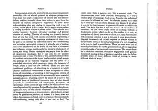 Preface
Interpretation avowedly involved with non-literary experience
inevitably calls on ethical, political or religious perspectives.
This does not imply a separation of literary and non-literary
values: readers naturally derive their values in part from the
records of human imaginative experience. It does mean
acknowledging that any reading is interacting with a set of
values, values which it may change. And it means saying where
a reading stands in relation to those values. There should be a
similar interplay between individual readings and general
theories of reading. Theories of reading are properly derived
from all one has read, with practice and theory negotiating a
constant interaction. The conscious application of theory can
be part of an attempt to understand one's own conditioning
and to evolve a principled critique of it with the aim of making
one's own alternatives to the world as one finds it consistent
and coherent, not just intellectually but in one's whole mode of
acting and being. Theory can help to free people from the effect
of destructive ideologies. But it can also be yet another
destructive net or trap. The form of this currently most evident
in academic criticism is the barren intellectualism which enjoys
the prestige of an imposing language and the safety of a
pretended objectivity while pursuing a career the dynamics of
which create a need for new fashions. There are also less
conditional problems: of subscribing to a hierarchy in which
abstract intellectual consciousness is seen as superior to other
forms of knowledge; of accepting in the humanities criteria of
knowledge governed by those of the economically more powerful
natural sciences; of getting control by means of a narrow but
powerful form of intellectual operation over art that should
properly be intellectually and emotionally disruptive; of
operating a closed circuit of rigid method in which answers are
entirely predicted by questions. Roland Barthes has a fine phrase,
applicable here, on 'the sclerosis of systems'. One characteristic
of imaginative literature is its particularity, which should always
resist the generalising tendency of system. If a theory does not
allow this resistance to break down its schemes it becomes merely
self-confirming, seeing only what it sets out to find. The
xiv
Preface
myth critic finds a pattern very like a seasonal cycle. The
deconstructive critic finds criticism participating in a text's
endless play of meanings. And so on. Properly, the individual
text must be allowed to 'read' the theories applied to it: that
is, to resist and reshape them. This can only happen if we allow
a text, in the first instance, to generate the terms in which it is
read. The basis for this is not the chimera of unconditioned
intuition: we can never make sense of anything without a
framework within which to do so. But neither is it true, as
evangelists of theory are wont to claim, that only theoretically
self-conscious criticism is not in the grip of some given theory.
Learned frameworks of critical response are always subject to
the powerful check of the actual experience of a text struggling
to be true to itself in articulation. There are more ways out of
mental prisons than the hardly guaranteed exit, all too appealing
to intellectuals, of yet more self-consciousness. The proper basis
for a desirably resistant, disruptive engagement with general
theories of reading is that of having struggled to make the fullest
possible sense of many different kinds of writing in many
different kinds of ways.1
 