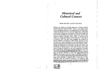 I
i
)
Historical and
Cultural Context
IRISH HISTORY: JOYCE'S POLITICS
Ulysses was written, as its final page says, in Trieste, Zurich,
and Paris between 1914 and 1921 - that is, it was begun in the
Austro-Hungarian Empire at the beginning of the Great War,
continued through the war in neutral Switzerland, and finished
in the centre of post-war avant-garde. When Joyce began the
novel he had published only essays and reviews and the slim
volume of poems, Chamber Music (1907). A Portrait of the
Artist as a Young Man began serial publication in The Egoist
in February 1914, and after many struggles the collection of
stories, Dubliners (completed in 1907), finally appeared in June
the same year. Joyce embarked on one of the greatest experi-
ments in modern literature while still a virtually unknown writer,
though the publication of A Portrait in book form (1916), and
of sections of Ulysses itself in The Little Review from 1918,
were to bring him celebrity as the work progressed. In Ireland
the period during vfUckJsssiss^m^emMm^ i s the time
of the4#16*l3TsteI»^ effective secession
after the general election of 1918, the Aiigle^rish-vwar^ofw
194&«21, the creation of the new state of Northern Ireland in
1921, and, in4anuajy-^922^the^
Joyce never returned to Ireland after a brief visit of 1912
connected with the possible publication of Dubliners.-k£&»
ftfefegsSf^ the Great War he
7 v
8&1U.17
 