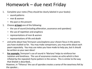 Homework – due next Friday
1.  Complete your notes (They should be clearly labeled in your books):
    – sound patterns
    – men & women
    – the past vs the present
1. Choose at least one of the following:
    – the use of sound (including alliteration, assonance and spondees)
    – the use of repetition and anaphora
    – representations of men & women
    – representations of life and death
•   and write about how Tennyson uses/explores your chosen focus in the poems
    you have studied so far. You may make comparisons, you may write about each
    poem separately. You may use notes you have made to help you, but it should
    be written as your own ideas!
•   For example: Tennyson’s use of sound in ‘Mariana’ helps to reinforce her
    isolation and loneliness. The use of assonance creates an echo which is then
    inflated by the repeated rhyme pattern in the verses. This is similar to the way
    that Shalott is described…
   However, in ‘Tithonus’ the use of spondee creates a sense of the weariness felt by
   the speaker…
 