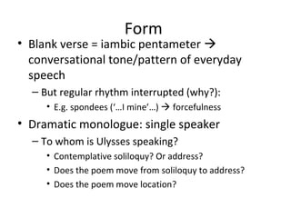 Form
• Blank verse = iambic pentameter 
  conversational tone/pattern of everyday
  speech
  – But regular rhythm interrupted (why?):
     • E.g. spondees (‘…I mine’…)  forcefulness
• Dramatic monologue: single speaker
  – To whom is Ulysses speaking?
     • Contemplative soliloquy? Or address?
     • Does the poem move from soliloquy to address?
     • Does the poem move location?
 