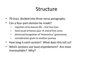 Structure
• 70 lines, divided into three verse paragraphs.
• Can a four-part division be made?
   –   rejection of his barren life – first five lines
   –   fond recall of heroic past  end of first verse
   –   dismissal/recognition of Telemachus’ governance
   –   consideration given to another journey
• How long is each section? What does this tell us?
• Which sections use least enjambment? Are most
  monosyllabic? Why?
 