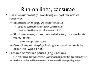 Run-on lines, caesurae
• Use of enjambment (run-on lines) vs short declarative
  sentences.
   – Enjambed lines (e.g. ‘All experience…)
       • does he sometimes run away with himself?
       • does he like the sound of his own voice?
   – Short sentences, often monosyllabic (e.g. ‘He works his
     work, I mine.’
       • creates abrupt/blunt tone
   – Overall impact: stop/go feeling is created…when is he
     expansive, when brief?
• Caesurae or mid-line pauses (sing. Caesura)
   – E.g. ‘The long day wanes: the slow moon climbs: the deep/moans…’
   – Perhaps builds reflective/meditative mood/slows pacing down
 