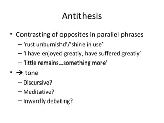 Antithesis
• Contrasting of opposites in parallel phrases
  – ‘rust unburnishd’/’shine in use’
  – ‘I have enjoyed greatly, have suffered greatly’
  – ‘little remains…something more’
•  tone
  – Discursive?
  – Meditative?
  – Inwardly debating?
 