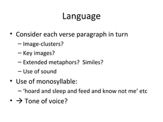 Language
• Consider each verse paragraph in turn
  – Image-clusters?
  – Key images?
  – Extended metaphors? Similes?
  – Use of sound
• Use of monosyllable:
  – ‘hoard and sleep and feed and know not me’ etc
•  Tone of voice?
 