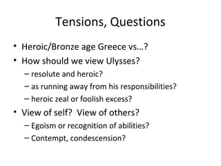 Tensions, Questions
• Heroic/Bronze age Greece vs…?
• How should we view Ulysses?
  – resolute and heroic?
  – as running away from his responsibilities?
  – heroic zeal or foolish excess?
• View of self? View of others?
  – Egoism or recognition of abilities?
  – Contempt, condescension?
 