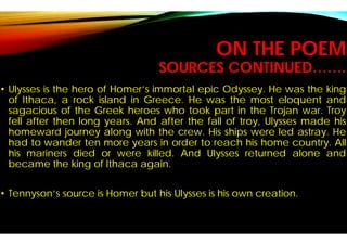 SOURCES CONTINUED…….
• Ulysses is the hero of Homer’s immortal
of Ithaca, a rock island in Greece
sagacious of the Greek heroes who
fell after then long years. And after
homeward journey along with the
had to wander ten more years in order
his mariners died or were killed.
became the king of Ithaca again.
• Tennyson’s source is Homer but his
ON THE POEM
SOURCES CONTINUED…….
immortal epic Odyssey. He was the king
Greece. He was the most eloquent and
who took part in the Trojan war. Troy
after the fall of troy, Ulysses made his
the crew. His ships were led astray. He
order to reach his home country. All
. And Ulysses returned alone and
Ulysses is his own creation.
 