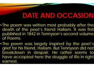 DATE AND OCCASION
•The poem was written most
death of the poet’s friend
published in 1842 in Tennyson’s
of Poems.
•The poem was largely
grief for his friend, Hallam
breakdown in despair
have accepted here the
earnest.
DATE AND OCCASION
most probably after the
friend Hallam. It was first
Tennyson’s second volume
largely inspired by the poet’s
Hallam. But Tennyson did not
despair. He rather seems to
the struggle of life in right
 