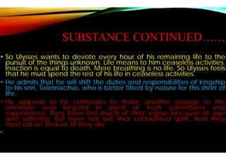 SUBSTANCE CONTINUED……
• So Ulysses wants to devote every
pursuit of the things unknown. Life
Inaction is equal to death. Mere
that he must spend the rest of his
• He admits that he will shift the duties
to his son, Telemachus, who is better
life.
• He appeals to his comrades to
unknown seas beyond in quest
experiences. They have lost much
and suffering. But have not lost
must sail on and on till they die.
•
SUBSTANCE CONTINUED……
every hour of his remaining life to the
Life means to him ceaseless activities.
breathing is no life. So Ulysses feels
life in ceaseless activities.
duties and responsibilities of kingship
better fitted by nature for this short of
to make another voyage to the
quest of fresh adventures and
much of their vigour because of age
lost their undaunted spirit. And they
 