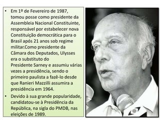• Em 1º de Fevereiro de 1987,
tomou posse como presidente da
Assembleia Nacional Constituinte,
responsável por estabelecer nova
Constituição democrática para o
Brasil após 21 anos sob regime
militar.Como presidente da
Câmara dos Deputados, Ulysses
era o substituto do
Presidente Sarney e assumiu várias
vezes a presidência, sendo o
primeiro paulista a fazê-lo desde
que Ranieri Mazzilli assumira a
presidência em 1964.
• Devido à sua grande popularidade,
candidatou-se à Presidência da
República, na sigla do PMDB, nas
eleições de 1989.

 