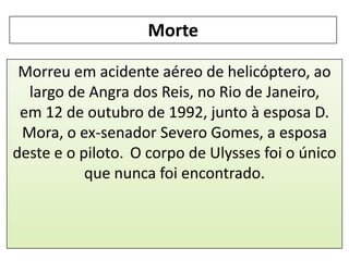 Morte
Morreu em acidente aéreo de helicóptero, ao
largo de Angra dos Reis, no Rio de Janeiro,
em 12 de outubro de 1992, junto à esposa D.
Mora, o ex-senador Severo Gomes, a esposa
deste e o piloto. O corpo de Ulysses foi o único
que nunca foi encontrado.

 
