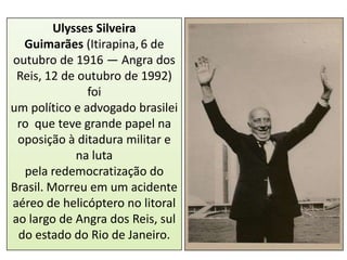 Ulysses Silveira
Guimarães (Itirapina, 6 de
outubro de 1916 — Angra dos
Reis, 12 de outubro de 1992)
foi
um político e advogado brasilei
ro que teve grande papel na
oposição à ditadura militar e
na luta
pela redemocratização do
Brasil. Morreu em um acidente
aéreo de helicóptero no litoral
ao largo de Angra dos Reis, sul
do estado do Rio de Janeiro.

 