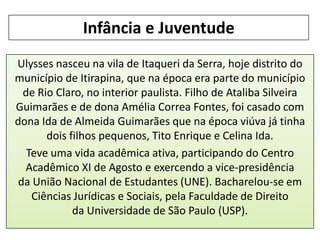 Infância e Juventude
Ulysses nasceu na vila de Itaqueri da Serra, hoje distrito do
município de Itirapina, que na época era parte do município
de Rio Claro, no interior paulista. Filho de Ataliba Silveira
Guimarães e de dona Amélia Correa Fontes, foi casado com
dona Ida de Almeida Guimarães que na época viúva já tinha
dois filhos pequenos, Tito Enrique e Celina Ida.
Teve uma vida acadêmica ativa, participando do Centro
Acadêmico XI de Agosto e exercendo a vice-presidência
da União Nacional de Estudantes (UNE). Bacharelou-se em
Ciências Jurídicas e Sociais, pela Faculdade de Direito
da Universidade de São Paulo (USP).

 