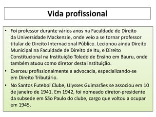 Vida profissional
• Foi professor durante vários anos na Faculdade de Direito
da Universidade Mackenzie, onde veio a se tornar professor
titular de Direito Internacional Público. Lecionou ainda Direito
Municipal na Faculdade de Direito de Itu, e Direito
Constitucional na Instituição Toledo de Ensino em Bauru, onde
também atuou como diretor desta instituição.
• Exerceu profissionalmente a advocacia, especializando-se
em Direito Tributário.
• No Santos Futebol Clube, Ulysses Guimarães se associou em 10
de janeiro de 1941. Em 1942, foi nomeado diretor-presidente
da subsede em São Paulo do clube, cargo que voltou a ocupar
em 1945.

 