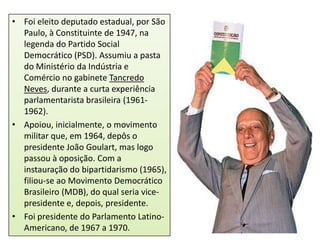 • Foi eleito deputado estadual, por São
Paulo, à Constituinte de 1947, na
legenda do Partido Social
Democrático (PSD). Assumiu a pasta
do Ministério da Indústria e
Comércio no gabinete Tancredo
Neves, durante a curta experiência
parlamentarista brasileira (19611962).
• Apoiou, inicialmente, o movimento
militar que, em 1964, depôs o
presidente João Goulart, mas logo
passou à oposição. Com a
instauração do bipartidarismo (1965),
filiou-se ao Movimento Democrático
Brasileiro (MDB), do qual seria vicepresidente e, depois, presidente.
• Foi presidente do Parlamento LatinoAmericano, de 1967 a 1970.

 