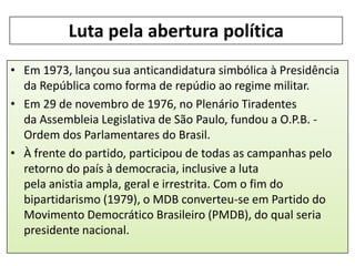 Luta pela abertura política
• Em 1973, lançou sua anticandidatura simbólica à Presidência
da República como forma de repúdio ao regime militar.
• Em 29 de novembro de 1976, no Plenário Tiradentes
da Assembleia Legislativa de São Paulo, fundou a O.P.B. Ordem dos Parlamentares do Brasil.
• À frente do partido, participou de todas as campanhas pelo
retorno do país à democracia, inclusive a luta
pela anistia ampla, geral e irrestrita. Com o fim do
bipartidarismo (1979), o MDB converteu-se em Partido do
Movimento Democrático Brasileiro (PMDB), do qual seria
presidente nacional.

 