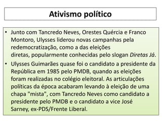 Ativismo político
• Junto com Tancredo Neves, Orestes Quércia e Franco
Montoro, Ulysses liderou novas campanhas pela
redemocratização, como a das eleições
diretas, popularmente conhecidas pelo slogan Diretas Já.
• Ulysses Guimarães quase foi o candidato a presidente da
República em 1985 pelo PMDB, quando as eleições
foram realizadas no colégio eleitoral. As articulações
políticas da época acabaram levando à eleição de uma
chapa "mista", com Tancredo Neves como candidato a
presidente pelo PMDB e o candidato a vice José
Sarney, ex-PDS/Frente Liberal.

 