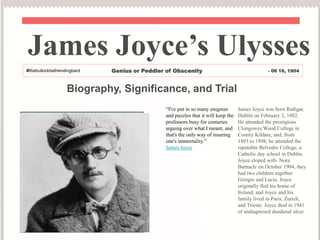 Biography, Significance, and Trial
“I've put in so many enigmas
and puzzles that it will keep the
professors busy for centuries
arguing over what I meant, and
that's the only way of insuring
one's immortality.”
James Joyce
James Joyce was born Rathgar,
Dublin on February 2, 1882.
He attended the prestigious
Clongowes Wood College in
County Kildare, and, from
1893 to 1898, he attended the
reputable Belvedre College, a
Catholic day school in Dublin.
Joyce eloped with Nora
Barnacle on October 1904, they
had two children together
Giorgio and Lucia. Joyce
originally fled his home of
Ireland, and Joyce and his
family lived in Paris, Zurich,
and Trieste. Joyce died in 1941
of undiagnosed duodenal ulcer.
James Joyce’s Ulysses
#thebullockbefriendingbard Genius or Peddler of Obscenity - 06 16, 1904
 