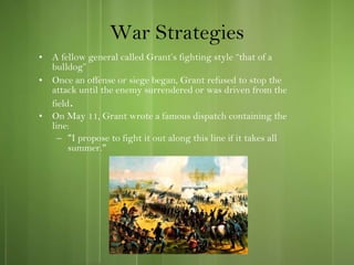 War Strategies A fellow general called Grant’s fighting style “that of a bulldog”  Once an offense or siege began, Grant refused to stop the attack until the enemy surrendered or was driven from the field . On May 11, Grant wrote a famous dispatch containing the line: "I propose to fight it out along this line if it takes all summer." 