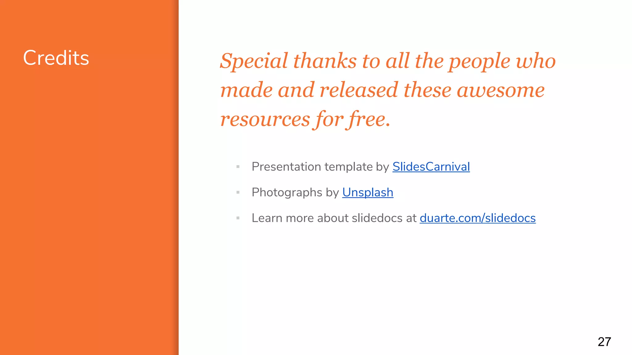 Credits Special thanks to all the people who
made and released these awesome
resources for free.
27
▪ Presentation template by SlidesCarnival
▪ Photographs by Unsplash
▪ Learn more about slidedocs at duarte.com/slidedocs
 